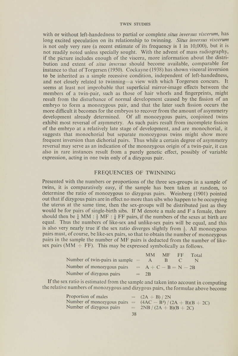 TWIN STUDIES with or without left-handedness to partial or complete situs inversus viscemm, has long excited speculation on its relationship to twinning. Situs inversus viscerum is not only very rare (a recent estimate of its frequency is 1 in 10,000), but it is not readily noted unless specially sought. With the advent of mass radiography, if the picture includes enough of the viscera, more information about the distri¬ bution and extent of situs inversus should become available, comparable for instance to that of Torgersen (1950). Cockayne (1938) has shown visceral inversion to be inherited as a simple recessive condition, independent of left-handedness, and not closely related to twinning—a view with which Torgersen concurs. It seems at least not improbable that superficial mirror-image effects between the members of a twin-pair, such as those of hair whorls and fingerprints, might result from the disturbance of normal development caused by the fission of an embryo to form a monozygous pair, and that the later such fission occurs the more difiicult it becomes for the embryos to recover from the amount of asymmetry development already determined. Of all monozygous pairs, conjoined twins exhibit most reversal of asymmetry. As such pairs result from incomplete fission of the embryo at a relatively late stage of development, and are monochorial, it suggests that monochorial but separate monozygous twins might show more frequent inversion than dichorial pairs. Thus while a certain degree of asymmetry reversal may serve as an indication of the monozygous origin of a twin-pair, it can also in rare instances result from a purely genetic effect, possibly of variable expression, acting in one twin only of a dizygous pair. FREQUENCIES OF TWINNING Presented with the numbers or proportions of the three sex-groups in a sample of twins, it is comparatively easy, if the sample has been taken at random, to determine the ratio of monozygous to dizygous pairs. Weinberg (1901) pointed out that if dizygous pairs are in effect no more than sibs who happen to be occupying the uterus at the same time, then the sex-groups will be distributed just as they would be for pairs of single-birth sibs. If M denote a male and F a female, there should then be \ MM : | MF : ¿ FF pairs, if the numbers of the sexes at birth are equal. Thus the numbers of Hke-sex and unhke-sex pairs will be equal, and this is also very nearly true if the sex ratio diverges shghtly from All monozygous pairs must, of course, be like-sex pairs, so that to obtain the number of monozygous pairs in the sample the number of MF pairs is deducted from the number of Hke- sex pairs (MM + FF). This may be expressed symbolically as follows. MM MF FF Total Number of twin-pairs in sample = A В С N Number of monozygous pairs = A+C—B = N — 2B Number of dizygous pairs = 2B If the sex ratio is estimated from the sample and taken into account in computing the relative numbers of monozygous and dizygous pairs, the formulae above become Proportion of males = (2A + B) / 2N Number of monozygous pairs = (4AC — B^) / (2A + B)(B + 2C) Number of dizygous pairs = 2NB / (2A + B)(B + 2C) 38