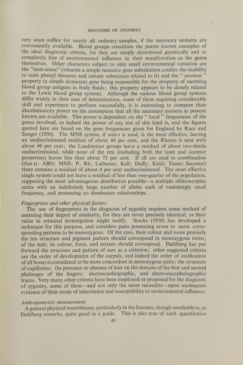 DIAGNOSIS OF ZYGOSITY very soon suffice for nearly all ordinary samples, if the necessary antisera are conveniently available. Blood groups constitute the purest known examples of the ideal diagnostic criteria, for they are simply determined genetically and as completely free of environmental influence in their manifestation as the genes, themselves. Other characters subject to only small environmental variation are the taste-sense (wherein a simple recessive gene substitution confers the inabihty to taste phenyl thiourea and certain substances related to it) and the  secretor  property (a simple dominant gene being responsible for the property of secreting blood group antigens in body fluids; this property appears to be closely related to the Lewis blood group system). Although the various blood group systems differ widely in their ease of determination, some of them requiring considerable skill and experience to perform successfully, it is interesting to compare their discriminatory power on the assumption that all the necessary antisera at present known are available. This power is dependent on the  local  frequencies of the genes involved, as indeed the power of any test of this kind is, and the figures quoted here are based on the gene frequencies given for England by Race and Sanger (1950). The MNS system, if anti-^ is used, is the most effective, leaving an undiscriminated residual of about 44 per cent, and the Rhesus is next with about 46 per cent; the Landsteiner groups leave a residual of about two-thirds undiscriminated, while none of the rest (including both the taste and secretor properties) leaves less than about 75 per cent. If all are used in combination (thatis; ABO; MNS; P; Rh; Lutheran; Kell; Duffy; Kidd; Taster; Secretor) there remains a residual of about 4 per cent undiscriminated. The most effective single system could not leave a residual of less than one-quarter of the population, supposing the most advantageous distribution possible—a multiple allelomorphic series with an indefinitely large number of alleles each of vanishingly small frequency, and possessing no dominance relationships. Fingerprints and other physical factors The use of fingerprints in the diagnosis of zygosity requires some method of assessing their degree of similarity, for they are never precisely identical, as their value in criminal investigation might testify. Stocks (1930) has developed a technique for this purpose, and considers pairs possessing seven or more corre¬ sponding patterns to be monozygous. Of the eyes, their colour and more precisely the iris structure and pigment pattern should correspond in monozygous twins; of the hair, its colour, form, and texture should correspond. Dahlberg has put forward the structure and pattern of ears as a criterion; other suggested criteria are the order of development of the carpals, and indeed the order of ossification of all bones is considered to be more concordant in monozygous pairs ; the structure of capillaries ; the presence or absence of hair on the dorsum of the first and second phalanges of the fingers; electrocardiographic, and electroencephalographic traces. Very many other criteria have been employed or proposed for the diagnosis of zygosity, some of them—and not only the more recondite—upon inadequate evidence of their mode of inheritance and susceptibility to environmental influence. Anthropometric measurement A general physical resemblance, particularly in the features, though unrehable is, as Dahlberg remarks, quite good as a guide. This is also true of such quantitative 43