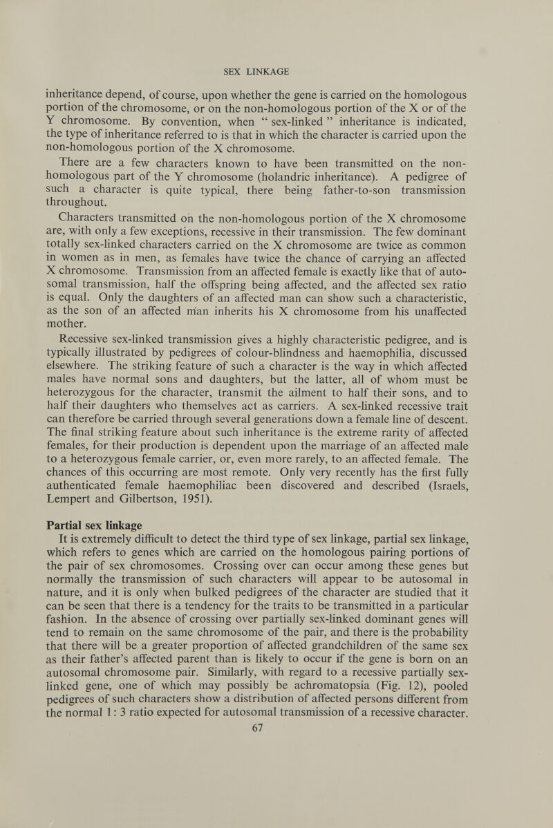 SEX LINKAGE inheritance depend, of course, upon whether the gene is carried on the homologous portion of the chromosome, or on the non-homologous portion of the X or of the Y chromosome. By convention, when  sex-linked  inheritance is indicated, the type of inheritance referred to is that in which the character is carried upon the non-homologous portion of the X chromosome. There are a few characters known to have been transmitted on the non¬ homologous part of the Y chromosome (holandric inheritance). A pedigree of such a character is quite typical, there being father-to-son transmission throughout. Characters transmitted oil the non-homologous portion of the X chromosome are, with only a few exceptions, recessive in their transmission. The few dominant totally sex-linked characters carried on the X chromosome are twice as common in women as in men, as females have twice the chance of carrying an affected X chromosome. Transmission from an affected female is exactly like that of auto¬ somal transmission, half the offspring being affected, and the affected sex ratio is equal. Only the daughters of an affected man can show such a characteristic, as the son of an affected man inherits his X chromosome from his unaffected mother. Recessive sex-linked transmission gives a highly characteristic pedigree, and is typically illustrated by pedigrees of colour-blindness and haemophilia, discussed elsewhere. The striking feature of such a character is the way in which affected males have normal sons and daughters, but the latter, all of whom must be heterozygous for the character, transmit the ailment to half their sons, and to half their daughters who themselves act as carriers. A sex-linked recessive trait can therefore be carried through several generations down a female line of descent. The final striking feature about such inheritance is the extreme rarity of affected females, for their production is dependent upon the marriage of an affected male to a heterozygous female carrier, or, even more rarely, to an affected female. The chances of this occurring are most remote. Only very recently has the first fully authenticated female haemophiliac been discovered and described (Israels, Lempert and Gilbertson, 1951). Partial sex linkage It is extremely difficult to detect the third type of sex linkage, partial sex Hnkage, which refers to genes which are carried on the homologous pairing portions of the pair of sex chromosomes. Crossing over can occur among these genes but normally the transmission of such characters will appear to be autosomal in nature, and it is only when bulked pedigrees of the character are studied that it can be seen that there is a tendency for the traits to be transmitted in a particular fashion. In the absence of crossing over partially sex-linked dominant genes will tend to remain on the same chromosome of the pair, and there is the probabihty that there will be a greater proportion of affected grandchildren of the same sex as their father's affected parent than is Hkely to occur if the gene is born on an autosomal chromosome pair. Similarly, with regard to a recessive partially sex- linked gene, one of which may possibly be achromatopsia (Fig. 12), pooled pedigrees of such characters show a distribution of affected persons different from the normal 1: 3 ratio expected for autosomal transmission of a recessive character. 67