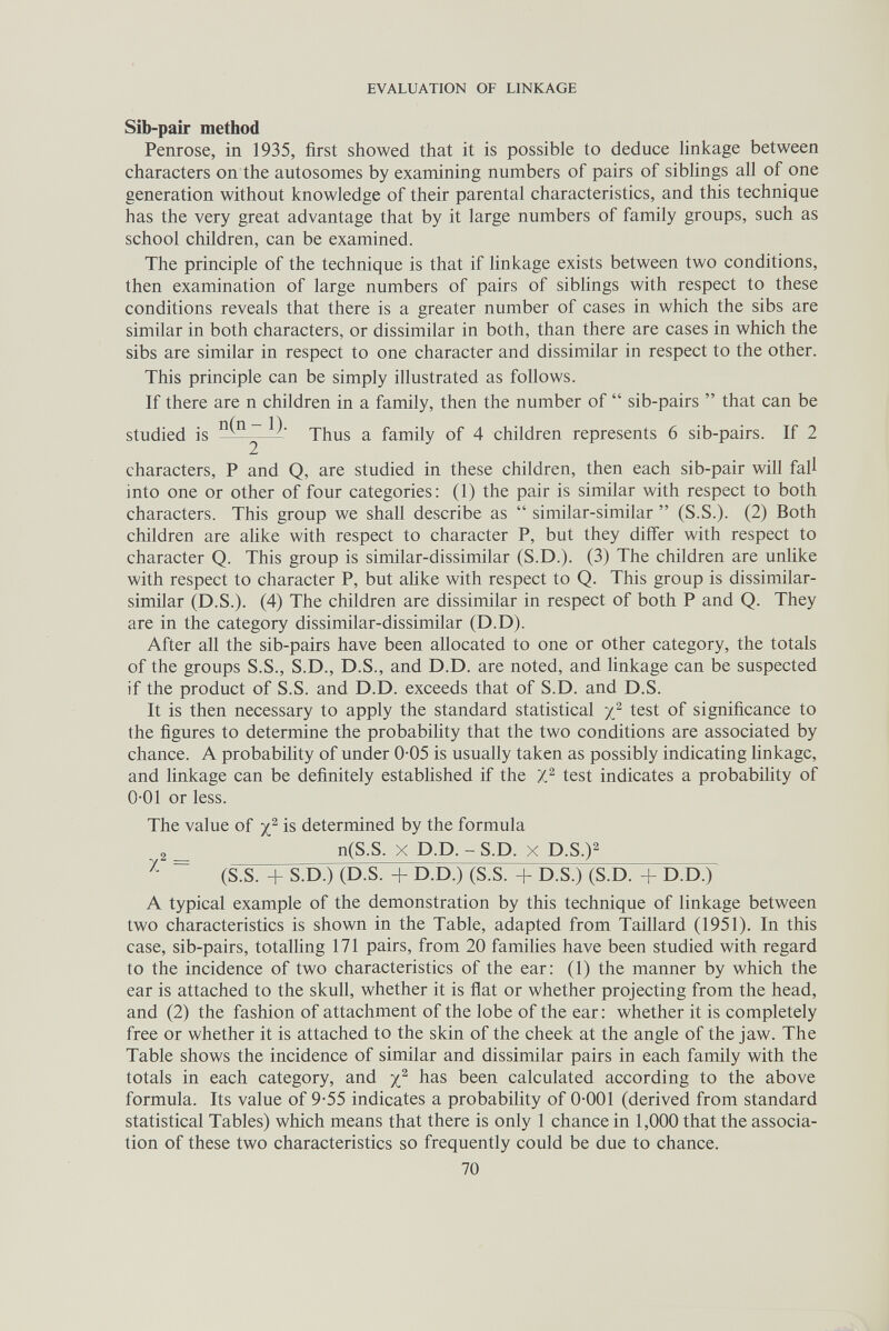 EVALUATION OF LINKAGE Sìb-paìr method Penrose, in 1935, first showed that it is possible to deduce linkage between characters on the autosomes by examining numbers of pairs of siblings all of one generation without knowledge of their parental characteristics, and this technique has the very great advantage that by it large numbers of family groups, such as school children, can be examined. The principle of the technique is that if linkage exists between two conditions, then examination of large numbers of pairs of siblings with respect to these conditions reveals that there is a greater number of cases in which the sibs are similar in both characters, or dissimilar in both, than there are cases in which the sibs are similar in respect to one character and dissimilar in respect to the other. This principle can be simply illustrated as follows. If there are n children in a family, then the number of  sib-pairs  that can be studied is Thus a family of 4 children represents 6 sib-pairs. If 2 characters, P and Q, are studied in these children, then each sib-pair will fall into one or other of four categories; (1) the pair is similar with respect to both characters. This group we shall describe as  similar-similar  (S.S.). (2) Both children are alike with respect to character P, but they differ with respect to character Q. This group is similar-dissimilar (S.D.). (3) The children are unhke with respect to character P, but аИке with respect to Q. This group is dissimilar- similar (D.S.). (4) The children are dissimilar in respect of both P and Q. They are in the category dissimilar-dissimilar (D.D). After all the sib-pairs have been allocated to one or other category, the totals of the groups S.S., S.D., D.S., and D.D. are noted, and linkage can be suspected if the product of S.S. and D.D. exceeds that of S.D. and D.S. It is then necessary to apply the standard statistical test of significance to the figures to determine the probability that the two conditions are associated by chance. A probabihty of under 0-05 is usually taken as possibly indicating Unkage, and linkage can be definitely established if the J} test indicates a probabihty of 0-01 or less. The value of is determined by the formula ^^2 _ n(S.S. X D.D. - S.D. X D.S.)2 ~ (S.S. + S.dT) (d.s. + d.d.) (S.S. + d.S.) (S.d. + d.d.) A typical example of the demonstration by this technique of linkage between two characteristics is shown in the Table, adapted from Taillard (1951). In this case, sib-pairs, totalling 171 pairs, from 20 families have been studied with regard to the incidence of two characteristics of the ear: (1) the manner by which the ear is attached to the skull, whether it is fiat or whether projecting from the head, and (2) the fashion of attachment of the lobe of the ear : whether it is completely free or whether it is attached to the skin of the cheek at the angle of the jaw. The Table shows the incidence of similar and dissimilar pairs in each family with the totals in each category, and has been calculated according to the above formula. Its value of 9-55 indicates a probability of 0-001 (derived from standard statistical Tables) which means that there is only 1 chance in 1,000 that the associa¬ tion of these two characteristics so frequently could be due to chance. 70