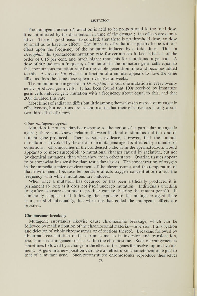 MUTATION The mutagenic action of radiation is held to be proportional to the total dose. It is not affected by the distribution in time of the dosage ; the effects are cumu¬ lative. There is good reason to conclude that there is no threshold dose, no dose so small as to have no effect. The intensity of radiation appears to be without effect upon the frequency of the mutation induced by a total dose. Thus in Drosophila the spontaneous mutation rate for certain sex-linked lethals is of the order of 0-15 per cent, and much higher than this for mutations in general. A dose of 50r induces a frequency of mutation in the immature germ cells equal to this spontaneous mutation rate for the whole generation time and becomes added to this. A dose of 50r, given in a fraction of a minute, appears to have the same effect as does the same dose spread over several weeks. The mutation rate in general in Drosophila is about one mutation in every twenty newly produced germ cells. It has been found that lOOr received by immature germ cells induced gene mutation with a frequency about equal to this, and that 200r doubled this rate. Most kinds of radiation differ but little among themselves in respect of mutagenic effectiveness, but neutrons are exceptional in that their effectiveness is only about two-thirds that of x-rays. Other mutagenic agents Mutation is not an adaptive response to the action of a particular mutagenic agent ; there is no known relation between the kind of stimulus and the kind of mutant gene produced. There is some evidence, however, that the amount of mutation provoked by the action of a mutagenic agent is affected by a number of conditions. Chromosomes in the condensed state, as in the spermatozoon, would appear to be more susceptible to mutational changes caused by radiation, but not by chemical mutagens, than when they are in other states. Ovarian tissues appear to be somewhat less sensitive than testicular tissues. The concentration of oxygen in the immediate micro-environment of the chromosome, and the temperature of that environment (because temperature affects oxygen concentration) affect the frequency with which mutations are induced. When once a mutation has occurred or has been artificially produced it is permanent so long as it does not itself undergo mutation. Individuals breeding long after exposure continue to produce gametes bearing the mutant gene(s). It commonly happens that following the exposure to the mutagenic agent there is a period of infecundity, but when this has ended the mutagenic effects are revealed. Chromosome breakage Mutagenic substances likewise cause chromosome breakage, which can be followed by maldistribution of the chromosomal material—inversion, translocation and deletion of whole chromosomes or of sections thereof. Breakage followed by abnormal reconstitution of the chromosome, as in inversion and translocation, results in a rearrangement of loci within the chromosome. Such rearrangement is sometimes followed by a change in the effect of the genes themselves upon develop¬ ment. A gene in a new position can have an effect upon characterization equal to that of a mutant gene. Such reconstituted chromosomes reproduce themselves 78