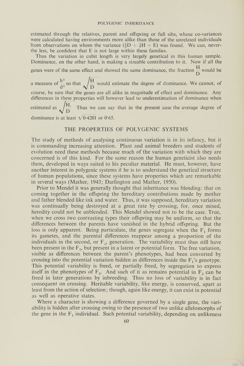 POLYGENIC INHERITANCE estimated through the relatives, parent and offspring or full sibs, whose co-variances were calculated having environments more alike than those of the unrelated individuals from observations on whom the variance (JD + + E) was found. We can, never- the less, be confident that E is not large within these families. Thus the variation in cubit length is very largely genetical in this human sample. Dominance, on the other hand, is making a sizeable contribution to it. Now if all the genes were of the same effect and showed the same dominance, the fraction — would be h^ /Н a measure of — so that / would estimate the degree of dominance. We cannot, of d'^ V D course, be sure that the genes are all alike in magnitude of effect and dominance. Any differences in these properties will however lead to underestimation of dominance when estimated as ^ Thus we can say that in the present case the average degree of The study of methods of analysing continuous variation is in its infancy, but it is commanding increasing attention. Plant and animal breeders and students of evolution need these methods because much of the variation with which they are concerned is of this kind. For the same reason the human geneticist also needs them, developed in ways suited to his pecuhar material. He must, however, have another interest in polygenic systems if he is to understand the genetical structure of human populations, since these systems have properties which are remarkable in several ways (Mather, 1943; Darlington and Mather, 1950). Prior to Mendel it was generally thought that inheritance was blending; that on coming together in the offspring the hereditary contributions made by mother and father blended hke ink and water. Thus, it was supposed, hereditary variation was continually being destroyed at a great rate by crossing, for, once mixed, heredity could not be unblended. This Mendel showed not to be the case. True, when we cross two contrasting types their offspring may be uniform, so that the differences between the parents have vanished in the hybrid offspring. But the loss is only apparent. Being particulate, the genes segregate when the forms its gametes, and the parental differences reappear among a proportion of the individuals in the second, or F^, generation. The variability must thus still have been present in the F^, but present in a latent or potential form. The free variation, visible as differences between the parent's phenotypes, had been converted by crossing into the potential variation hidden as differences inside the F^'s genotype. This potential variabihty is freed, or partially freed, by segregation to express itself in the phenotypes of F2. And such of it as remains potential in F^ can be freed in later generations by inbreeding. Thus no loss of variability is in fact consequent on crossing. Heritable variabihty, like energy, is conserved, apart at least from the action of selection; though, again like energy, it can exist in potential as well as operative states. Where a character is showing a difference governed by a single gene, the vari¬ ability is hidden after crossing owing to the presence of two unlike allelomorphs of the gene in the F^ individual. Such potential variability, depending on unlikeness dominance is at least V0-4201 or 0-65. THE PROPERTIES OF POLYGENIC SYSTEMS 60