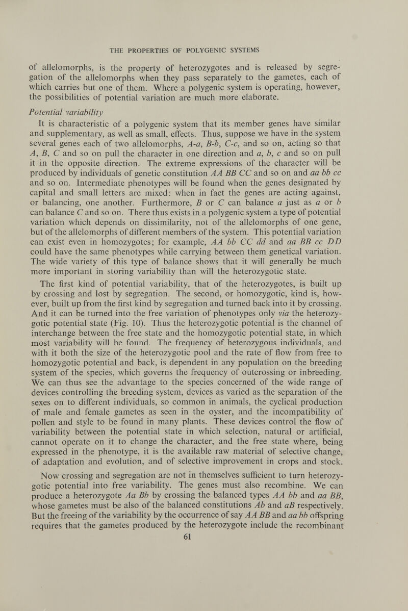 THE PROPERTIES OF POLYGENIC SYSTEMS of allelomorphs, is the property of heterozygotes and is released by segre¬ gation of the allelomorphs when they pass separately to the gametes, each of which carries but one of them. Where a polygenic system is operating, however, the possibilities of potential variation are much more elaborate. Potential variability It is characteristic of a polygenic system that its member genes have similar and supplementary, as well as small, effects. Thus, suppose we have in the system several genes each of two allelomorphs, A-a, B-b, C-c, and so on, acting so that A, B, С and so on pull the character in one direction and a, b, с and so on pull it in the opposite direction. The extreme expressions of the character will be produced by individuals of genetic constitution AA BB CC and so on and aa bb cc and so on. Intermediate phenotypes will be found when the genes designated by capital and small letters are mixed: when in fact the genes are acting against, or balancing, one another. Furthermore, В ox С can balance a just as a or ô can balance С and so on. There thus exists in a polygenic system a type of potential variation which depends on dissimilarity, not of the allelomorphs of one gene, but of the allelomorphs of different members of the system. This potential variation can exist even in homozygotes; for example, A A bb CC dd and aa BB cc DD could have the same phenotypes while carrying between them genetical variation. The wide variety of this type of balance shows that it will generally be much more important in storing variability than will the heterozygotic state. The first kind of potential variability, that of the heterozygotes, is built up by crossing and lost by segregation. The second, or homozygotic, kind is, how¬ ever, built up from the first kind by segregation and turned back into it by crossing. And it can be turned into the free variation of phenotypes only via the heterozy¬ gotic potential state (Fig. 10). Thus the heterozygotic potential is the channel of interchange between the free state and the homozygotic potential state, in which most variability will be found. The frequency of heterozygous individuals, and with it both the size of the heterozygotic pool and the rate of ñow from free to homozygotic potential and back, is dependent in any population on the breeding system of the species, which governs the frequency of outcrossing or inbreeding. We can thus see the advantage to the species concerned of the wide range of devices controlling the breeding system, devices as varied as the separation of the sexes on to different individuals, so common in animals, the cyclical production of male and female gametes as seen in the oyster, and the incompatibihty of pollen and style to be found in many plants. These devices control the flow of variability between the potential state in which selection, natural or artificial, cannot operate on it to change the character, and the free state where, being expressed in the phenotype, it is the available raw material of selective change, of adaptation and evolution, and of selective improvement in crops and stock. Now crossing and segregation are not in themselves sufiicient to turn heterozy¬ gotic potential into free variabiHty. The genes must also recombine. We can produce a heterozygote Aa Bb by crossing the balanced types AA bb and aa BB, whose gametes must be also of the balanced constitutions Ab and аВ respectively. But the freeing of the variabiUty by the occurrence of say AA BB and aa bb offspring requires that the gametes produced by the heterozygote include the recombinant 61