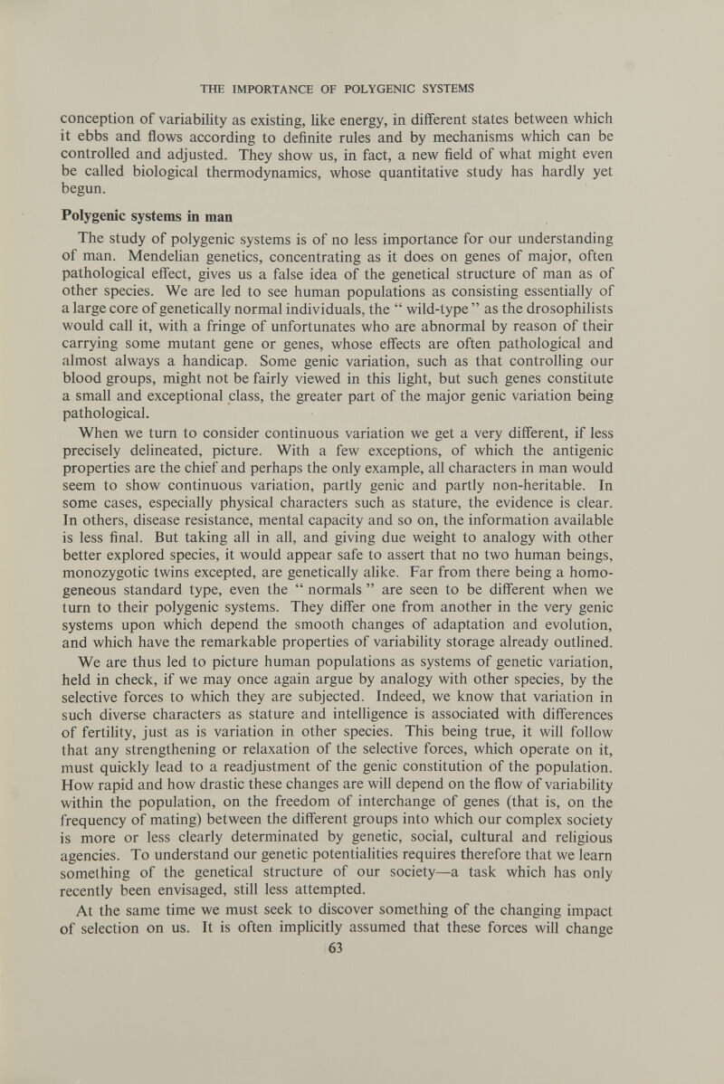 THE IMPORTANCE OF POLYGENIC SYSTEMS conception of variability as existing, like energy, in different states between which it ebbs and flows according to definite rules and by mechanisms which can be controlled and adjusted. They show us, in fact, a new field of what might even be called biological thermodynamics, whose quantitative study has hardly yet begun. Polygenic systems in man The study of polygenic systems is of no less importance for our understanding of man. Mendelian genetics, concentrating as it does on genes of major, often pathological effect, gives us a false idea of the genetical structure of man as of other species. We are led to see human populations as consisting essentially of a large core of genetically normal individuals, the  wild-type  as the drosophilists would call it, with a fringe of unfortunates who are abnormal by reason of their carrying some mutant gene or genes, whose effects are often pathological and almost always a handicap. Some genie variation, such as that controlling our blood groups, might not be fairly viewed in this light, but such genes constitute a small and exceptional class, the greater part of the major genie variation being pathological. When we tum to consider continuous variation we get a very different, if less precisely delineated, picture. With a few exceptions, of which the antigenic properties are the chief and perhaps the only example, all characters in man would seem to show continuous variation, partly genie and partly non-heritable. In some cases, especially physical characters such as stature, the evidence is clear. In others, disease resistance, mental capacity and so on, the information available is less final. But taking all in all, and giving due weight to analogy with other better explored species, it would appear safe to assert that no two human beings, monozygotic twins excepted, are genetically ahke. Far from there being a homo¬ geneous standard type, even the  normals  are seen to be different when we turn to their polygenic systems. They differ one from another in the very genie systems upon which depend the smooth changes of adaptation and evolution, and which have the remarkable properties of variabihty storage already outlined. We are thus led to picture human populations as systems of genetic variation, held in check, if we may once again argue by analogy with other species, by the selective forces to which they are subjected. Indeed, we know that variation in such diverse characters as stature and intelligence is associated with differences of fertility, just as is variation in other species. This being true, it will follow that any strengthening or relaxation of the selective forces, which operate on it, must quickly lead to a readjustment of the genie constitution of the population. How rapid and how drastic these changes are will depend on the flow of variability within the population, on the freedom of interchange of genes (that is, on the frequency of mating) between the different groups into which our complex society is more or less clearly determinated by genetic, social, cultural and religious agencies. To understand our genetic potentiahties requires therefore that we learn something of the genetical structure of our society—a task which has only recently been envisaged, still less attempted. At the same time we must seek to discover something of the changing impact of selection on us. It is often imphcitly assumed that these forces will change 63