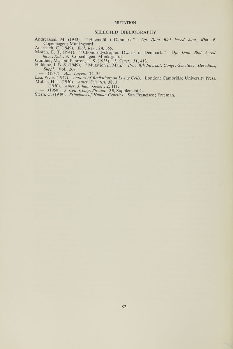 MUTATION SELECTED BIBLIOGRAPHY Andreassen, M. (1943).  Haemofili i Danmark . Op. Dom. Biol, hered. hum., Kbh., 6. Copenhagen; Munksgaard. Auerbach, С. (1949). Biol. Rev., 24, 355. Morch, E. T. (1941).  Chondrodystrophic Dwarfs in Denmark. Op. Dom. Biol, hered. hum., Kbh., 3. Copenhagen, Munksgaard. Gunther, M., and Penrose, L. S. (1935). J. Genet., 31, 413. Haldane, J. B. S. (1949).  Mutation in Man. Proc. 8th Internat. Congr. Genetics. Hereditas, Suppl. Vol., 267. — (1947). Ann. Eugen., 14, 35. Lea, W. E. (1947). Actions of Radiations on Living Cells. London; Cambridge University Press. Muller, H. J. (1950). Amer. Scientist, 38, 3. — (1950). Amer. J. hum. Genet., 2, 111. — (1950). J. Cell. Сотр. Physiol., 35, Supplement 1. Stern, C. (1949). Principles of Human Genetics. San Francisco; Freeman. 82