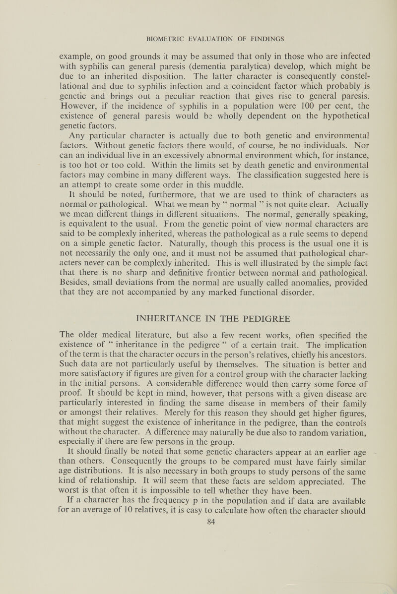 BIOMETRIC EVALUATION OF FINDINGS example, on good grounds it may be assumed that only in those who are infected with syphihs can general paresis (dementia paralytica) develop, which might be due to an inherited disposition. The latter character is consequently constel- lational and due to syphilis infection and a coincident factor which probably is genetic and brings out a peculiar reaction that gives rise to general paresis. However, if the incidence of syphilis in a population were 100 per cent, the existence of general paresis would Ьг wholly dependent on the hypothetical genetic factors. Any particular character is actually due to both genetic and environmental factors. Without genetic factors there would, of course, be no individuals. Nor can an individual live in an excessively abnormal environment which, for instance, is too hot or too cold. Within the hmits set by death genetic and environmental factors may combine in many different ways. The classification suggested here is an attempt to create some order in this muddle. It should be noted, furthermore, that we are used to think of characters as normal or pathological. What we mean by  normal  is not quite clear. Actually we mean different things in different situations. The normal, generally speaking, is equivalent to the usual. From the genetic point of view normal characters are said to be complexly inherited, whereas the pathological as a rule seems to depend on a simple genetic factor. Naturally, though this process is the usual one it is not necessarily the only one, and it must not be assumed that pathological char¬ acters never can be complexly inherited. This is well illustrated by the simple fact that there is no sharp and definitive frontier between normal and pathological. Besides, smaU deviations from the normal are usually called anomalies, provided that they are not accompanied by any marked functional disorder. INHERITANCE IN THE PEDIGREE The older medical literature, but also a few recent works, often specified the existence of  inheritance in the pedigree  of a certain trait. The implication of the term is that the character occurs in the person's relatives, chiefly his ancestors. Such data are not particularly useful by themselves. The situation is better and more satisfactory if figures are given for a control group with the character lacking in the initial persons. A considerable difference would then carry some force of proof. It should be kept in mind, however, that persons with a given disease are particularly interested in finding the same disease in members of their family or amongst their relatives. Merely for this reason they should get higher figures, that might suggest the existence of inheritance in the pedigree, than the controls without the character. A difference may naturally be due also to random variation, especially if there are few persons in the group. It should finally be noted that some genetic characters appear at an earlier age than others. Consequently the groups to be compared must have fairly similar age distributions. It is also necessary in both groups to study persons of the same kind of relationship. It will seem that these facts are seldom appreciated. The worst is that often it is impossible to tell whether they have been. If a character has the frequency p in the population and if data are available for an average of 10 relatives, it is easy to calculate how often the character should 84