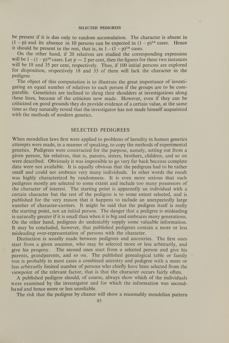 SELECTED PEDIGREES be present if it is due only to random accumulation. The character is absent in (1 - p) and its absence in 10 persons can be expected in (1 - p)^° cases. Hence it should be present in the rest, that is, in 1 - (1 - p)^ cases. On the other hand, if 20 relatives are studied the corresponding expression will be 1 - (1 - p)2o cases. Let p = 2 per cent, then the figures for these two instances will be 18 and 35 per cent, respectively. Thus, if 100 initial persons are explored for disposition, respectively 18 and 33 of them will lack the character in the pedigree. The object of this computation is to illustrate the great importance of investi¬ gating an equal number of relatives to each person if the groups are to be com¬ parable. Geneticists are inclined to shrug their shoulders at investigations along these hnes, because of the criticism now made. However, even if they can be criticized on good grounds they do provide evidence of a certain value, at the same time as they naturally reveal that the investigator has not made himself acquainted with the methods of modern genetics. SELECTED PEDIGREES When mendelian laws first were applied to problems of heredity in human genetics attempts were made, in a manner of speaking, to copy the methods of experimental genetics. Pedigrees were constructed for the purpose, namely, setting out from a given person, his relatives, that is, parents, sisters, brothers, children, and so on were described. Obviously it was impossible to go very far back because complete data were not available. It is equally obvious that the pedigrees had to be rather small and could not embrace very many individuals. In other words the result was highly characterized by randomness. It is even more serious that such pedigrees mostly are selected to some extent and include too many possessors of the character of interest. The starting point is apparently an individual with a certain character but the rest of the pedigree is to some extent selected, and is pubhshed for the very reason that it happens to include an unexpectedly large number of character-carriers. It might be said that the pedigree itself is really the starting point, not an initial person. The danger that a pedigree is misleading is naturally greater if it is small than when it is big and embraces many generations. On the other hand, pedigrees do undeniably supply some valuable information. It may be concluded, however, that published pedigrees contain a more or less misleading over-representation of persons with the character. Distinction is usually made between pedigrees and ancestries. The first ones start from a given ancestor, who may be selected more or less arbitrarily, and give his progeny. The second ones start from a selected person and give his parents, grandparents, and so on. The published genealogical table or family tree is probably in most cases a combined ancestry and pedigree with a more or less arbitrarily limited number of persons who chiefly have been selected from the viewpoint of the relevant factor, that is that the character occurs fairly often. A published pedigree should, of course, always show which of the individuals were examined by the investigator and for which the information was second¬ hand and hence more or less unrehable. The risk that the pedigree by chance will show a reasonably mendeHan pattern 85