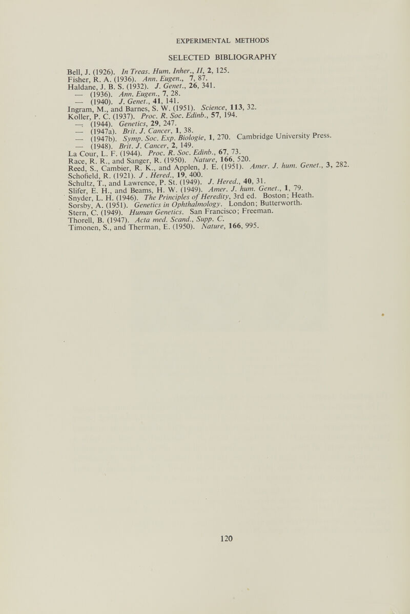 EXPERIMENTAL METHODS SELECTED BIBLIOGRAPHY Bell, J. (1926). In Treas. Hum. Inker., II, 2, 125. Fisher, R. A. (1936). Ann. Eugen., 1, 87. Haldane, J. B. S. (1932). J. Genet., 26, 341. — (1936). Ann. Eugen., 1, 28. — (1940). J. Genet., 41, Ш. Ingram, M., and Barnes, S. W. (1951). Science, 113, 32. Koller, P. C. (1937). Proc. R. Soc. Edinb., 57, 194. —: (1944). Genetics, 29, 247. — 0947a). Brit. J. Cancer, 1, 38. — (1947b). Symp. Soc. Exp. Biologie, 1, 270. Cambridge University Press. — 0948). Brit. J. Cancer, 2, 149. La Cour, L. F. (1944). Proc. R. Soc. Edinb., 67, 73. Race, R. R., and Sanger, R. (1950). Nature, 166, 520. Reed, S., Cambier, R. K., and Applen, J. E. (1951). Amer. J. hum. Genet., 3, 282. Schofield, R. (1921). J . Hered., 19, 400. Schultz, T., and Lawrence, P. St. (1949). J. Hered., 40, 31. Slifer, E. H., and Beams, H. W. (1949). Amer. J. hum. Genet., 1, 79. Snyder, L. H. (1946). The Principles of Heredity, 3rd ed. Boston; Heath. Sorsby, A. (1951). Genetics in Ophthalmology. London; Butterworth. Stern, C. (1949). Human Genetics. San Francisco; Freeman. Thorell, B. (1947). Acta med. Scand., Supp. C. Timonen, S., and Therman, E. (1950). Nature, 166, 995. 120