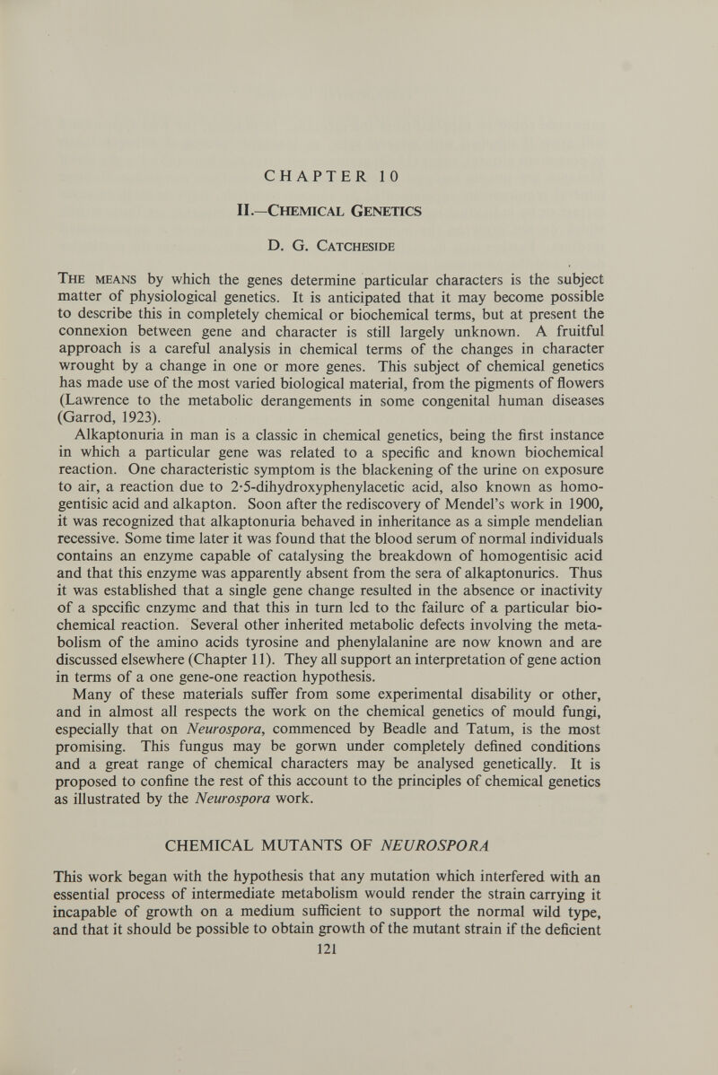 CHAPTER 10 П.—Chemical Genetics D. G. Catcheside The means by which the genes determine particular characters is the subject matter of physiological genetics. It is anticipated that it may become possible to describe this in completely chemical or biochemical terms, but at present the connexion between gene and character is still largely unknown. A fruitful approach is a careful analysis in chemical terms of the changes in character wrought by a change in one or more genes. This subject of chemical genetics has made use of the most varied biological material, from the pigments of flowers (Lawrence to the metabolic derangements in some congenital human diseases (Garrod, 1923). Alkaptonuria in man is a classic in chemical genetics, being the first instance in which a particular gene was related to a specific and known biochemical reaction. One characteristic symptom is the blackening of the urine on exposure to air, a reaction due to 2-5-dihydroxyphenylacetic acid, also known as homo- gen tisic acid and alkapton. Soon after the rediscovery of Mendel's work in 1900, it was recognized that alkaptonuria behaved in inheritance as a simple mendeHan recessive. Some time later it was found that the blood serum of normal individuals contains an enzyme capable of catalysing the breakdown of homogentisic acid and that this enzyme was apparently absent from the sera of alkaptonurics. Thus it was estabHshed that a single gene change resulted in the absence or inactivity of a specific enzyme and that this in turn led to the failure of a particular bio¬ chemical reaction. Several other inherited metabolic defects involving the meta¬ bolism of the amino acids tyrosine and phenylalanine are now known and are discussed elsewhere (Chapter 11). They all support an interpretation of gene action in terms of a one gene-one reaction hypothesis. Many of these materials suffer from some experimental disability or other, and in almost all respects the work on the chemical genetics of mould fungi, especially that on Neurospora, commenced by Beadle and Tat um, is the most promising. This fungus may be gorwn under completely defined conditions and a great range of chemical characters may be analysed genetically. It is proposed to confine the rest of this account to the principles of chemical genetics as illustrated by the Neurospora work. CHEMICAL MUTANTS OF NEUROSPORA This work began with the hypothesis that any mutation which interfered with an essential process of intermediate metaboHsm would render the strain carrying it incapable of growth on a medium sufiicient to support the normal wild type, and that it should be possible to obtain growth of the mutant strain if the deficient 121