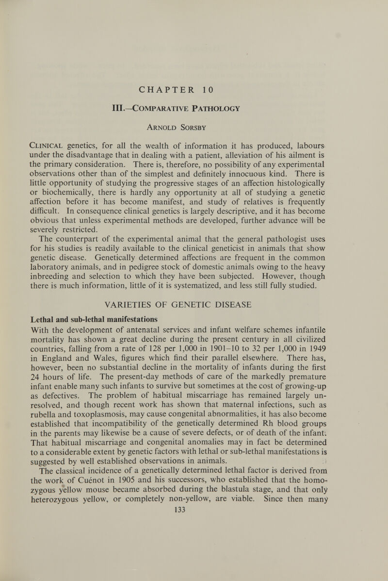 CHAPTER 10 in .—Comparative Pathology Arnold Sorsby Clinical genetics, for all the wealth of information it has produced, labours^ under the disadvantage that in dealing with a patient, alleviation of his ailment is the primary consideration. There is, therefore, no possibility of any experimental observations other than of the simplest and definitely innocuous kind. There is Httle opportunity of studying the progressive stages of an affection histologically or biochemically, there is hardly any opportunity at all of studying a genetic affection before it has become manifest, and study of relatives is frequently difficult. In consequence clinical genetics is largely descriptive, and it has become obvious that unless experimental methods are developed, further advance will be severely restricted. The counterpart of the experimental animal that the general pathologist uses for his studies is readily available to the clinical geneticist in animals that show genetic disease. Genetically determined affections are frequent in the common laboratory animals, and in pedigree stock of domestic animals owing to the heavy inbreeding and selection to which they have been subjected. However, though there is much information, Httle of it is systematized, and less still fully studied. VARIETIES OF GENETIC DISEASE Lethal and sub-lethal manifestations With the development of antenatal services and infant welfare schemes infantile mortality has shown a great decline during the present century in all civilized countries, falling from a rate of 128 per 1,000 in 1901-10 to 32 per 1,000 in 1949 in England and Wales, figures which find their parallel elsewhere. There has, however, been no substantial decline in the mortality of infants during the first 24 hours of life. The present-day methods of care of the markedly premature infant enable many such infants to survive but sometimes at the cost of growing-up as defectives. The problem of habitual miscarriage has remained largely un¬ resolved, and though recent work has shown that maternal infections, such as rubella and toxoplasmosis, may cause congenital abnormalities, it has also become established that incompatibility of the genetically determined Rh blood groups in the parents may hkewise be a cause of severe defects, or of death of the infanti That habitual miscarriage and congenital anomahes may in fact be determined to a considerable extent by genetic factors with lethal or sub-lethal manifestations is suggested by well established observations in animals. í The classical incidence of a genetically determined lethal factor is derived from the work of Cuénot in 1905 and his successors, who established that the homo¬ zygous yellow mouse became absorbed during the blastula stage, and that only heterozygous yellow, or completely non-yellow, are viable. Since then many 133