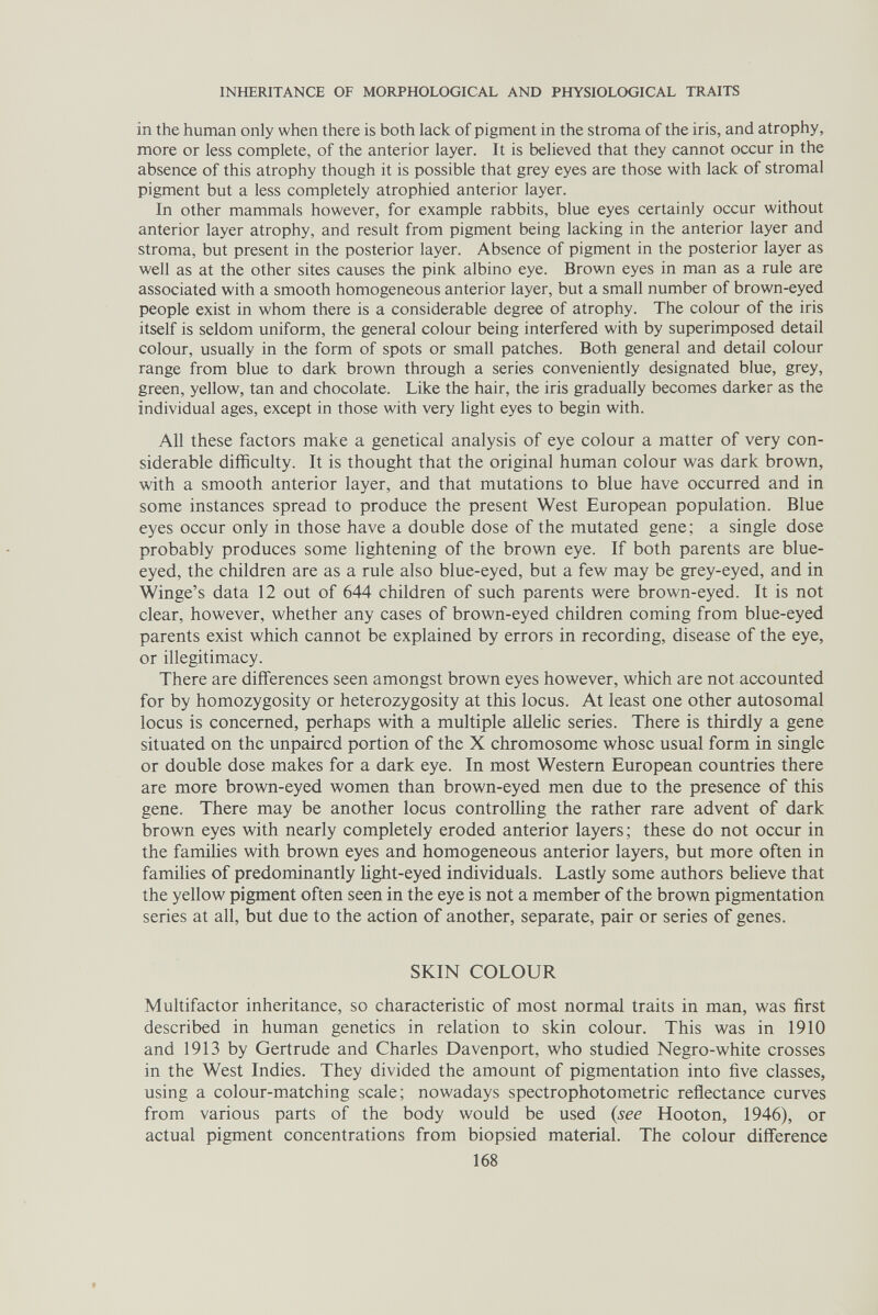 INHERITANCE OF MORPHOLOGICAL AND PHYSIOLOGICAL TRAITS in the human only when there is both lack of pigment in the stroma of the iris, and atrophy, more or less complete, of the anterior layer. It is believed that they cannot occur in the absence of this atrophy though it is possible that grey eyes are those with lack of stromal pigment but a less completely atrophied anterior layer. In other mammals however, for example rabbits, blue eyes certainly occur without anterior layer atrophy, and result from pigment being lacking in the anterior layer and stroma, but present in the posterior layer. Absence of pigment in the posterior layer as well as at the other sites causes the pink albino eye. Brown eyes in man as a rule are associated with a smooth homogeneous anterior layer, but a small number of brown-eyed people exist in whom there is a considerable degree of atrophy. The colour of the iris itself is seldom uniform, the general colour being interfered with by superimposed detail colour, usually in the form of spots or small patches. Both general and detail colour range from blue to dark brown through a series conveniently designated blue, grey, green, yellow, tan and chocolate. Like the hair, the iris gradually becomes darker as the individual ages, except in those with very light eyes to begin with. All these factors make a genetical analysis of eye colour a matter of very con¬ siderable difficulty. It is thought that the original human colour was dark brown, with a smooth anterior layer, and that mutations to blue have occurred and in some instances spread to produce the present West European population. Blue eyes occur only in those have a double dose of the mutated gene; a single dose probably produces some lightening of the brown eye. If both parents are blue- eyed, the children are as a rule also blue-eyed, but a few may be grey-eyed, and in Winge's data 12 out of 644 children of such parents were brown-eyed. It is not clear, however, whether any cases of brown-eyed children coming from blue-eyed parents exist which cannot be explained by errors in recording, disease of the eye, or illegitimacy. There are differences seen amongst brown eyes however, which are not accounted for by homozygosity or heterozygosity at this locus. At least one other autosomal locus is concerned, perhaps with a multiple allelic series. There is thirdly a gene situated on the unpaired portion of the X chromosome whose usual form in single or double dose makes for a dark eye. In most Western European countries there are more brown-eyed women than brown-eyed men due to the presence of this gene. There may be another locus controlling the rather rare advent of dark brown eyes with nearly completely eroded anterior layers; these do not occur in the families with brown eyes and homogeneous anterior layers, but more often in families of predominantly Ught-eyed individuals. Lastly some authors believe that the yellow pigment often seen in the eye is not a member of the brown pigmentation series at all, but due to the action of another, separate, pair or series of genes. SKIN COLOUR Multifactor inheritance, so characteristic of most normal traits in man, was first described in human genetics in relation to skin colour. This was in 1910 and 1913 by Gertrude and Charles Davenport, who studied Negro-white crosses in the West Indies. They divided the amount of pigmentation into five classes, using a colour-matching scale; nowadays spectrophotometric reflectance curves from various parts of the body would be used {see Hooton, 1946), or actual pigment concentrations from biopsied material. The colour difference 168