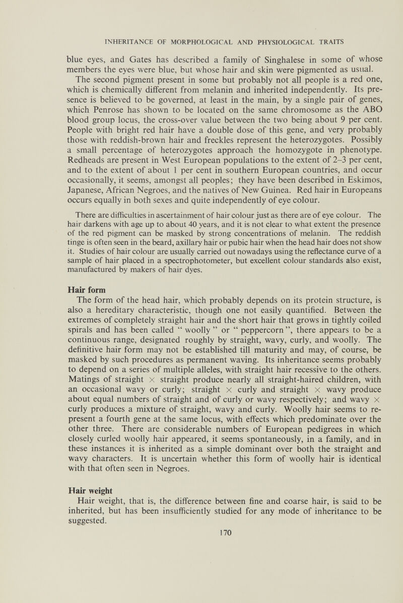 INHERITANCE OF MORPHOLOGICAL AND PHYSIOLOGICAL TRAITS blue eyes, and Gates has described a family of Singhalese in some of whose members the eyes were blue, but whose hair and skin were pigmented as usual. The second pigment present in some but probably not all people is a red one, which is chemically different from melanin and inherited independently. Its pre¬ sence is beheved to be governed, at least in the main, by a single pair of genes, which Penrose has shown to be located on the same chromosome as the ABO blood group locus, the cross-over value between the two being about 9 per cent. People with bright red hair have a double dose of this gene, and very probably those with reddish-brown hair and freckles represent the heterozygotes. Possibly a small percentage of heterozygotes approach the homozygote in phenotype. Redheads are present in West European populations to the extent of 2-3 per cent, and to the extent of about 1 per cent in southern European countries, and occur occasionally, it seems, amongst all peoples ; they have been described in Eskimos, Japanese, African Negroes, and the natives of New Guinea. Red hair in Europeans occurs equally in both sexes and quite independently of eye colour. There are difficulties in ascertainment of hair colour just as there are of eye colour. The hair darkens with age up to about 40 years, and it is not clear to what extent the presence of the red pigment can be masked by strong concentrations of melanin. The reddish tinge is often seen in the beard, axillary hair or pubic hair when the head hair does not show it. Studies of hair colour are usually carried out nowadays using the reflectance curve of a sample of hair placed in a spectrophotometer, but excellent colour standards also exist, manufactured by makers of hair dyes. Hair form The form of the head hair, which probably depends on its protein structure, is also a hereditary characteristic, though one not easily quantified. Between the extremes of completely straight hair and the short hair that grows in tightly coiled spirals and has been called  woolly  or  peppercorn, there appears to be a continuous range, designated roughly by straight, wavy, curly, and woolly. The definitive hair form may not be estabHshed till maturity and may, of course, be masked by such procedures as permanent waving. Its inheritance seems probably to depend on a series of multiple alleles, with straight hair recessive to the others. Matings of straight x straight produce nearly all straight-haired children, with an occasional wavy or curly; straight x curly and straight x wavy produce about equal numbers of straight and of curly or wavy respectively; and wavy x curly produces a mixture of straight, wavy and curly. Woolly hair seems to re¬ present a fourth gene at the same locus, with effects which predominate over the other three. There are considerable numbers of European pedigrees in which closely curled woolly hair appeared, it seems spontaneously, in a family, and in these instances it is inherited as a simple dominant over both the straight and wavy characters. It is uncertain whether this form of woolly hair is identical with that often seen in Negroes. Hair weight Hair weight, that is, the difference between fine and coarse hair, is said to be inherited, but has been insufficiently studied for any mode of inheritance to be suggested. 170