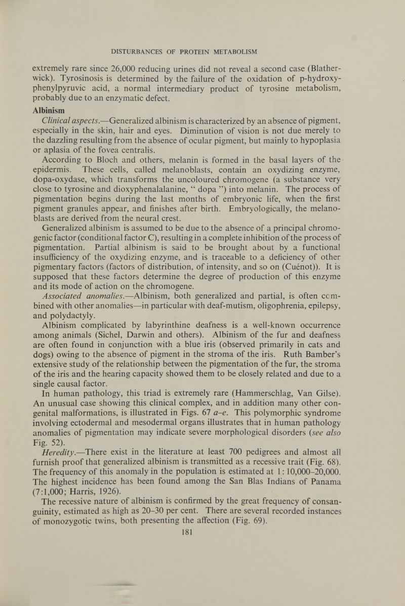 DISTURBANCES OF PROTEIN METABOLISM extremely rare since 26,000 reducing urines did not reveal a second case (Blather- wick). Tyrosinosis is determined by the failure of the oxidation of p-hydroxy- phenylpyruvic acid, a normal intermediary product of tyrosine metaboHsm, probably due to an enzymatic defect. Albinism Clinical aspects.—Generahzed albinism is characterized by an absence of pigment, especially in the skin, hair and eyes. Diminution of vision is not due merely to the dazzling resulting from the absence of ocular pigment, but mainly to hypoplasia or aplasia of the fovea centralis. According to Bloch and others, melanin is formed in the basal layers of the- epidermis. These cells, called melanoblasts, contain an oxydizing enzyme, dopa-oxydase, which transforms the uncoloured chromogene (a substance very close to tyrosine and dioxyphenalalanine,  dopa ) into melanin. The process of pigmentation begins during the last months of embryonic life, when the first pigment granules appear, and finishes after birth. Embryologically, the melano¬ blasts are derived from the neural crest. Generahzed albinism is assumed to be due to the absence of a principal chromo- genic factor (conditional factor C), resulting in a complete inhibition of the process of pigmentation. Partial albinism is said to be brought about by a functional insufficiency of the oxydizing enzyme, and is traceable to a deficiency of other pigmentary factors (factors of distribution, of intensity, and so on (Cuénot)). It is supposed that these factors determine the degree of production of this enzyme and its mode of action on the chromogene. Associated anomalies.—Albinism, both generalized and partial, is often com¬ bined with other anomalies—in particular with deaf-mutism, oligophrenia, epilepsy, and Polydactyly. Albinism complicated by labyrinthine deafness is a well-known occurrence among animals (Sichel, Darwin and others). Albinism of the fur and deafness are often found in conjunction with a blue iris (observed primarily in cats and dogs) owing to the absence of pigment in the stroma of the iris. Ruth Bamber's extensive study of the relationship between the pigmentation of the fur, the stroma of the iris and the hearing capacity showed them to be closely related and due to a single causal factor. In human pathology, this triad is extremely rare (Hammerschlag, Van Gilse). An unusual case showing this cHnical complex, and in addition many other con¬ genital malformations, is illustrated in Figs. 67 a-e. This polymorphic syndrome involving ectodermal and mesodermal organs illustrates that in human pathology anomalies of pigmentation may indicate severe morphological disorders {see also Fig. 52). Heredity.—There exist in the hterature at least 700 pedigrees and almost all furnish proof that generalized albinism is transmitted as a recessive trait (Fig. 68). The frequency of this anomaly in the population is estimated at 1:10,000-20,000. The highest incidence has been found among the San Bias Indians of Panama (7:1,000; Harris, 1926). The recessive nature of albinism is confirmed by the great frequency of consan¬ guinity, estimated as high as 20-30 per cent. There are several recorded instances of monozygotic twins, both presenting the affection (Fig. 69). 181