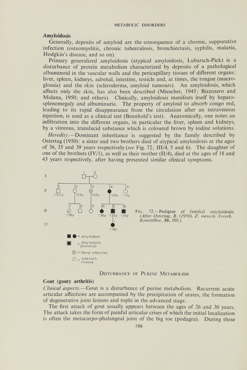 metabolic disorders Amyloidosis Generally, deposits of amyloid are the consequence of a chronic, suppurative infection (osteomyelitis, chronic tuberculosis, bronchiectasis, syphilis, malaria, Hodgkin's disease, and so on). Primary generalized amyloidosis (atypical amyloidosis, Lubarsch-Pick) is a disturbance of protein metabolism characterized by deposits of a pathological albuminoid in the vascular walls and the pericapillary tissues of diiferent organs : liver, spleen, kidneys, adrenal, intestine, testicle and, at times, the tongue (macro- glossia) and the skin (scleroderma, amyloid tumours). An amyloidosis, which affects only the skin, has also been described (Miescher, 1945; Bizzozero and Midana, 1950; and others). CUnically, amyloidosis manifests itself by hepato- splenomegaly and albuminuria. The property of amyloid to absorb congo red, leading to its rapid disappearance from the circulation after an intravenous injection, is used as a clinical test (Bennhold's test). Anatomically, one notes an infiltration into the different organs, in particular the liver, spleen and kidneys, by a vitreous, translucid substance which is coloured brown by iodine solutions. Heredity.—Dominant inheritance is suggested by the family described by Ostertag (1950): a sister and two brothers died of atypical amyloidosis at the ages of 36, 35 and 39 years respectively {see Fig. 72 ; III/4, 5 and 6). The daughter of one of the brothers (IV/1), as well as their mother (II/4), died at the ages of 18 and 43 years respectively, after having presented similar clinical symptoms. I 2 □tO TSOy. 2 t53y. ш IV t о 3 t65y. t43y. t38y- 3 О 5. tl3y J4 ~]5 ^ » ■ É t36y. t35y t39y tl8y- И Ф = Amyloidosis B] _ Amyloidosis (Autopsy) = Renal affection (2) = Addison's disease Fig. 72.—Pedigree of familial amyloidosis. {After Ostertag, B. (1950). Z. mensch. Vererb. Konstitlhre, 30, 105.) Disturbance of Purine Metabolism Gout (gouty arthritis) Clinical aspects.—Gout is a disturbance of purine metabohsm. Recurrent acute articular affections are accompanied by the precipitation of urates, the formation of degenerative joint lesions and tophi in the advanced stage. The first attack of gout usually appears between the ages of 26 and 30 years. The attack takes the form of painful articular crises of which the initial localization is often the metacarpo-phalangeal joint of the big toe (podagra). During these 186