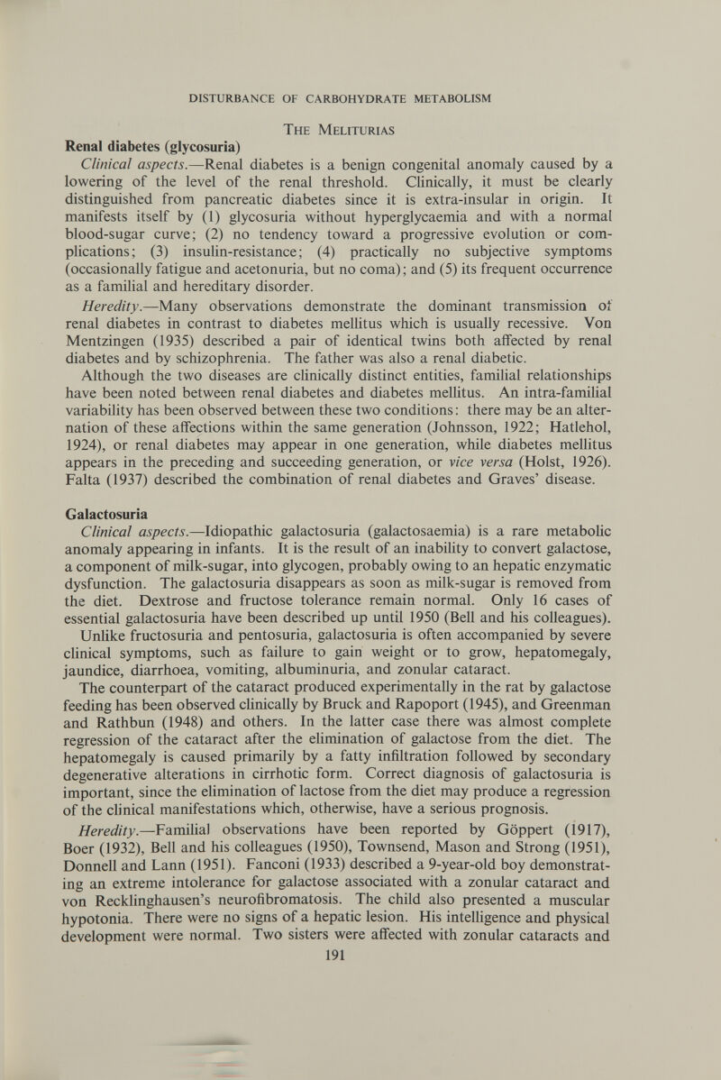disturbance of carbohydrate metabolism The Meliturias Renal diabetes (glycosuria) Clinical aspects.—Renal diabetes is a benign congenital anomaly caused by a lowering of the level of the renal threshold. Chnically, it must be clearly distinguished from pancreatic diabetes since it is extra-insular in origin. It manifests itself by (1) glycosuria without hyperglycaemia and with a normal blood-sugar curve; (2) no tendency toward a progressive evolution or com¬ plications; (3) insuUn-resistance ; (4) practically no subjective symptoms (occasionally fatigue and acetonuria, but no coma) ; and (5) its frequent occurrence as a famihal and hereditary disorder. Heredity.—Many observations demonstrate the dominant transmission of renal diabetes in contrast to diabetes meUitus which is usually recessive. Von Mentzingen (1935) described a pair of identical twins both affected by renal diabetes and by schizophrenia. The father was also a renal diabetic. Although the two diseases are chnically distinct entities, familial relationships have been noted between renal diabetes and diabetes melhtus. An intra-familial variability has been observed between these two conditions : there may be an alter¬ nation of these affections within the same generation (Johnsson, 1922; Hatlehol, 1924), or renal diabetes may appear in one generation, while diabetes mellitus appears in the preceding and succeeding generation, or vice versa (Hoist, 1926). Falta (1937) described the combination of renal diabetes and Graves' disease. Galactosuria Clinical aspects.—Idiopathic galactosuria (galactosaemia) is a rare metabohc anomaly appearing in infants. It is the result of an inability to convert galactose, a component of milk-sugar, into glycogen, probably owing to an hepatic enzymatic dysfunction. The galactosuria disappears as soon as milk-sugar is removed from the diet. Dextrose and fructose tolerance remain normal. Only 16 cases of essential galactosuria have been described up until 1950 (Bell and his colleagues). Unhke fructosuria and pentosuria, galactosuria is often accompanied by severe cUnical symptoms, such as failure to gain weight or to grow, hepatomegaly, jaundice, diarrhoea, vomiting, albuminuria, and zonular cataract. The counterpart of the cataract produced experimentally in the rat by galactose feeding has been observed chnically by Bruck and Rapoport (1945), and Greenman and Rathbun (1948) and others. In the latter case there was almost complete regression of the cataract after the ehmination of galactose from the diet. The hepatomegaly is caused primarily by a fatty infiltration followed by secondary degenerative alterations in cirrhotic form. Correct diagnosis of galactosuria is important, since the elimination of lactose from the diet may produce a regression of the chnical manifestations which, otherwise, have a serious prognosis. Heredity.—Familial observations have been reported by Göppert (1917), Boer (1932), Bell and his colleagues (1950), Townsend, Mason and Strong (1951), Donnell and Lann (1951). Fanconi (1933) described a 9-year-old boy demonstrat¬ ing an extreme intolerance for galactose associated with a zonular cataract and von Recklinghausen's neurofibromatosis. The child also presented a muscular hypotonia. There were no signs of a hepatic lesion. His intelligence and physical development were normal. Two sisters were affected with zonular cataracts and 191