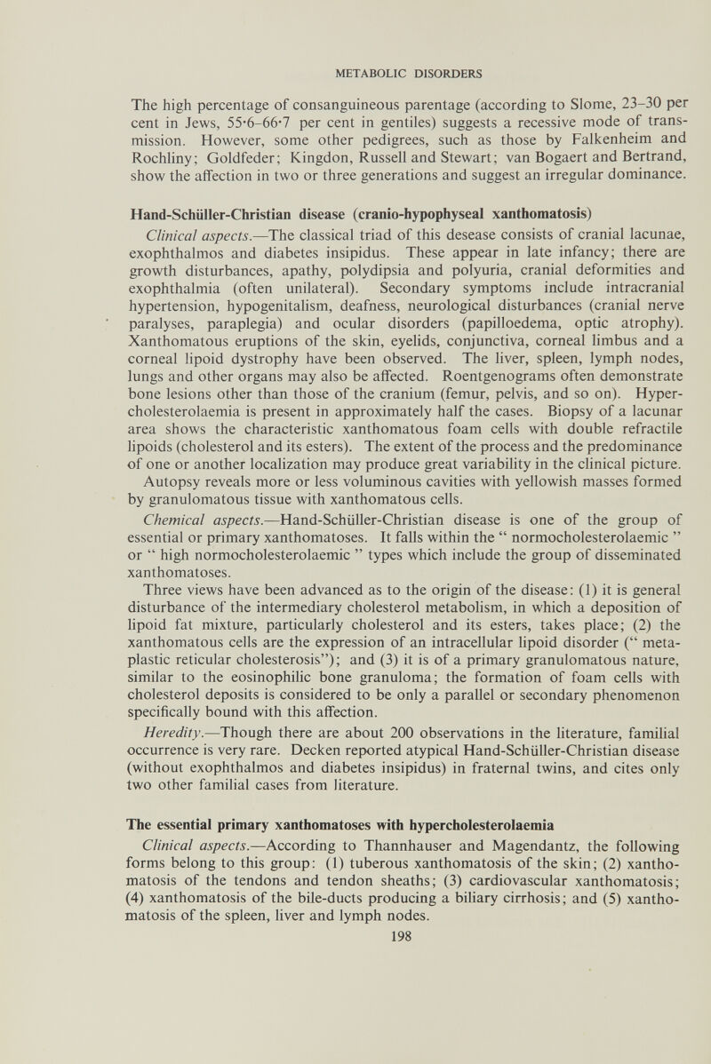 METABOLIC DISORDERS The high percentage of consanguineous parentage (according to Slome, 23-30 per cent in Jews, 55*6-66'7 per cent in gentiles) suggests a recessive mode of trans¬ mission. However, some other pedigrees, such as those by Falkenheim and Rochliny; Goldfeder; Kingdon, Russell and Stewart; van Bogaert and Bertrand, show the affection in two or three generations and suggest an irregular dominance. Hand-Schiiller-Christian disease (cranio-hypophyseal xanthomatosis) Clinical aspects.—The classical triad of this desease consists of cranial lacunae, exophthalmos and diabetes insipidus. These appear in late infancy; there are growth disturbances, apathy, polydipsia and polyuria, cranial deformities and exophthalmia (often unilateral). Secondary symptoms include intracranial hypertension, hypogenitalism, deafness, neurological disturbances (cranial nerve paralyses, paraplegia) and ocular disorders (papilloedema, optic atrophy). Xanthomatous eruptions of the skin, eyelids, conjunctiva, corneal limbus and a corneal lipoid dystrophy have been observed. The liver, spleen, lymph nodes, lungs and other organs may also be affected. Roentgenograms often demonstrate bone lesions other than those of the cranium (femur, pelvis, and so on). Hyper- cholesterolaemia is present in approximately half the cases. Biopsy of a lacunar area shows the characteristic xanthomatous foam cells with double refractile lipoids (cholesterol and its esters). The extent of the process and the predominance of one or another localization may produce great variability in the clinical picture. Autopsy reveals more or less voluminous cavities with yellowish masses formed by granulomatous tissue with xanthomatous cells. Chemical Hand-Schiiller-Christian disease is one of the group of essential or primary xanthomatoses. It falls within the  normocholesterolaemic  or  high normocholesterolaemic  types which include the group of disseminated xanthomatoses. Three views have been advanced as to the origin of the disease; (1) it is general disturbance of the intermediary cholesterol metabolism, in which a deposition of lipoid fat mixture, particularly cholesterol and its esters, takes place; (2) the xanthomatous cells are the expression of an intracellular lipoid disorder ( meta¬ plastic reticular cholesterosis) ; and (3) it is of a primary granulomatous nature, similar to the eosinophilic bone granuloma; the formation of foam cells with cholesterol deposits is considered to be only a parallel or secondary phenomenon specifically bound with this affection. Heredity.—Though there are about 200 observations in the literature, famihal occurrence is very rare. Decken reported atypical Hand-Schüller-Christian disease (without exophthalmos and diabetes insipidus) in fraternal twins, and cites only two other familial cases from literature. The essential primary xanthomatoses with hypercholesterolaemia Clinical aspects.—According to Thannhauser and Magendantz, the following forms belong to this group: (1) tuberous xanthomatosis of the skin; (2) xantho¬ matosis of the tendons and tendon sheaths; (3) cardiovascular xanthomatosis; (4) xanthomatosis of the bile-ducts producing a biliary cirrhosis; and (5) xantho¬ matosis of the spleen, liver and lymph nodes. 198