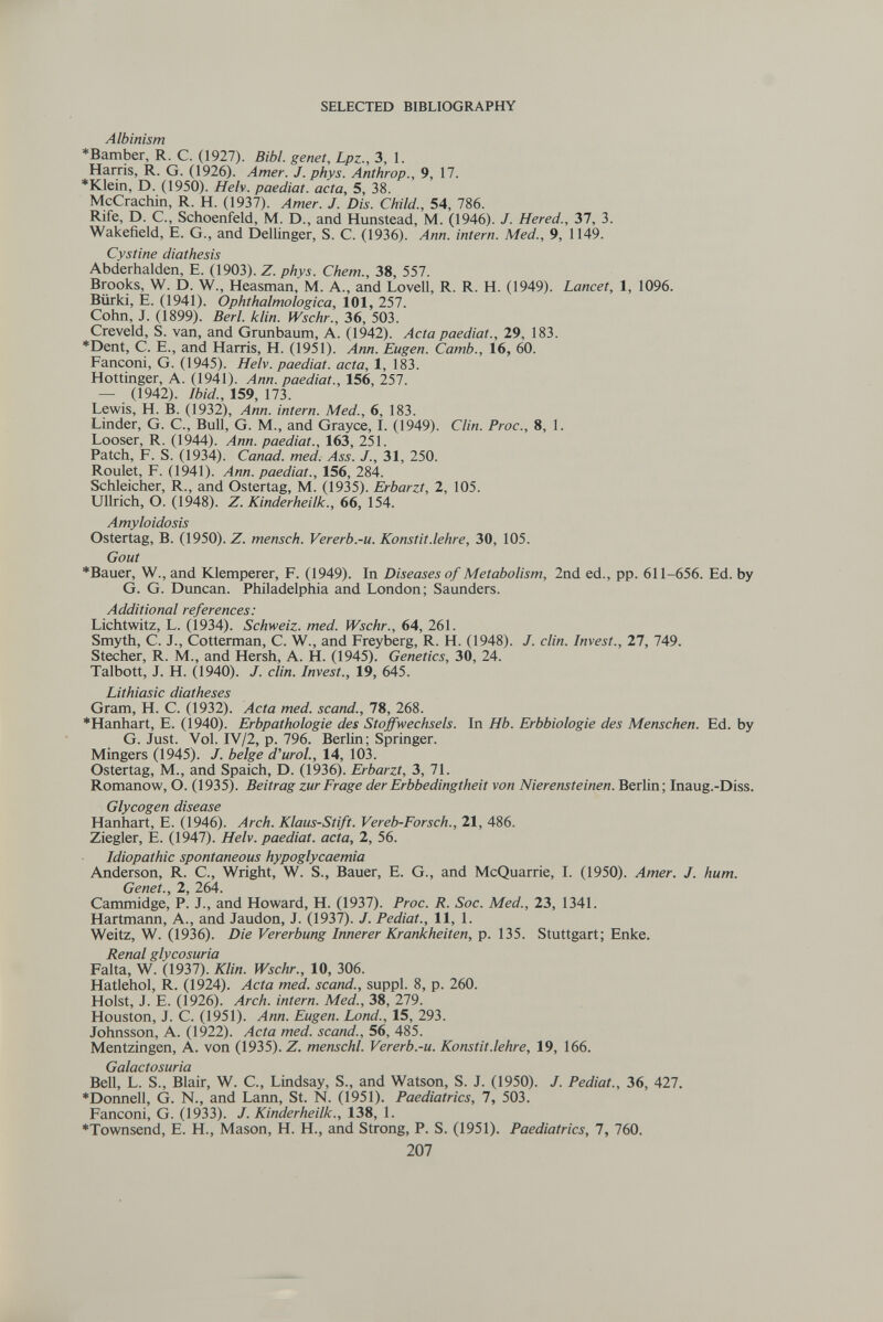 SELECTED BIBLIOGRAPHY Albinism *Bamber, R. C. (1927). Bibl. genet, Lpz-, 3, 1. Harris, R. G. (1926). Amer. J. phys. Anthrop., 9, 17. *Klein, D. (1950). Helv. paediat. acta, 5, 38. McCrachin, R. H. (1937). Amer. J. Dis. Child., 54, 786. Rife, D. C., Schoenfeld, M. D., and Hunstead, M. (1946). J. Hered., Ъ1, 3. Wakefield, E. G., and Dellinger, S. С. (1936). Ann. intern. Med., 9, 1149. Cystine diathesis Abderhalden, E. (1903). Z. phys. Chem., 38, 557. Brooks, W. D. W., Heasman, M. A., and Lovell, R. R. H. (1949). Lancet, 1, 1096. Biirki, E. (1941). Ophthalmologica, 101, 257. Cohn, J. (1899). Beri. ¡clin. Wschr., 36, 503. Creveld, S. van, and Grunbaum, A. (1942). Acta paediat., 29, 183. *Dent, C. E., and Harris, H. (1951). Ann. Eugen. Camb., 16, 60. Fanconi, G. (1945). Helv. paediat. acta, 1, 183. Hottinger, A. (1941). Ann. paediat., 156, 257. — (1942). Ibid., 159, 173. Lewis, H. B. (1932), Ann. intern. Med., 6, 183. Linder, G. С., Bull, G. M., and Grayce, I. (1949). Clin. Proc., 8, 1. Looser, R. (1944). Ann. paediat., 163, 251. Patch, F. S. (1934). Canad. med. Ass. J., 31, 250. Roulet, F. (1941). Ann. paediat., 156, 284. Schleicher, R., and Ostertag, M. (1935). Erbarzt, 2, 105. Ullrich, O. (1948). Z. Kinderheilk., 66, 154. Amyloidosis Ostertag, B. (1950). Z. mensch. Vererb.-и. Konstit.lehre, 30, 105. Gout *Bauer, W., and Klemperer, F. (1949). In Diseases of Metabolism, 2nd ed., pp. 611-656. Ed. by G. G. Duncan. Philadelphia and London; Saunders. Additional references: Lichtwitz, L. (1934). Schweiz, med. Wschr., 64, 261. Smyth, C. J., Cotterman, C. W., and Freyberg, R. H. (1948). J. din. Invest., 27, 749. Stecher, R. M., and Hersh, A. H. (1945). Genetics, 30, 24. Talbott, J. H. (1940). J. din. Invest., 19, 645. Lithiasic diatheses Gram, H. C. (1932). Acta med. scand., 78, 268. *Hanhart, E. (1940). Erbpathologie des Stoffwechsels. In Hb. Erbbiologie des Menschen. Ed. by G. Just. Vol. IV/2, p. 796. Berlin; Springer. Mingers (1945). J. beige d'uroL, 14, 103. Ostertag, M., and Spaich, D. (1936). Erbarzt, 3, 71. Romanow, О. (1935). Beitrag zur Frage der Erbbedingtheit von Nierensteinen. Berlin; Inaug.-Diss. Glycogen disease Hanhart, E. (1946). Arch. Klaus-Stift. Vereb-Forsch., 21, 486. Ziegler, E. (1947). Helv. paediat. acta, 2, 56. Idiopathic spontaneous hypoglycaemia Anderson, R. C., Wright, W. S., Bauer, E. G., and McQuarrie, I. (1950). Amer. J. hum. Genet., 2, 264. Cammidge, P. J., and Howard, H. (1937). Proc. R. Soc. Med., 23, 1341. Hartmann, A., and Jaudon, J. (1937). J. Pediat., 11, 1. Weitz, W. (1936). Die Vererbung Innerer Krankheiten, p. 135. Stuttgart; Enke. Renal glycosuria Falta, W. (1937). Klin. Wschr., 10, 306. Hatlehol, R. (1924). Acta med. scand., suppl. 8, p. 260. Hoist, J. E. (1926). Arch, intern. Med., 38, 279. Houston, J. C. (1951). Ann. Eugen, bond., 15, 293. Johnsson, A. (1922). Acta med. scand., 56, 485. Mentzingen, A. von (1935). Z. menschl. Vererb.-u. Konstit.lehre, 19, 166. Galactosuria Bell, L. S., Blair, W. C., Lindsay, S., and Watson, S. J. (1950). J. Pediat., 36, 427. ♦Donnell, G. N., and Lann, St. N. (1951). Paediatrics, 7, 503. Fanconi, G. (1933). J. Kinderheilk., 138, 1. ♦Townsend, E. H., Mason, H. H., and Strong, P. S. (1951). Paediatrics, 7, 760. 207