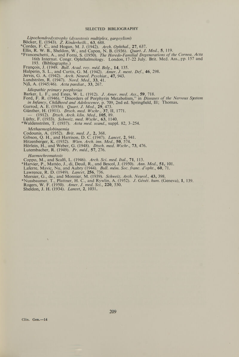 SELECTED BIBLIOGRAPHY Lipochondrodystrophy (dysostosis multiplex, gargoylism) Böcker, E. (1943). Z. Kinderheilk., 63, 688. *Cordes, F. C., and Hogan, M. J. (1942). Arch. Ophthal., 27, 637. Ellis, R. W. В., Sheldon, W., and Capon, N. B. (1936). Quart. J. Med., 5, 119. *Franceschetti, A., and Pomi, S. (1950). The Heredo-Familial Degenerations of the Cornea. Acta 16th Internat. Congr. Ophthalmology. London, 17-22 July. Brit. Med. Ass., pp. 157 and 193. (Bibliography.) François, J. (1949. Bull. Acad. roy. méd. Belg., 14, 135. Halperin, S. L., and Curtis, G. M. (1942). Amer. J. ment. Def., 46, 298. Jervis, G. A. (1942). Arch. Neurol. Psychiat., 47, 943. Lundström, R. (1947). Nord. Med., 33, 41. Njâ, A. (1945/46). Acta paediat., 33, 267. Idiopathic primary porphyrias Barker, L. F., and Estes, W. L. (1912). J. Amer. med. /íjí., 59, 718. Ford, F. R. (1946). Disorders of Porphyrin Metabolism, in Diseases of the Nervous System in Infancy, Childhood and Adolescence, p. 709, 2nd ed. Springfield, 111; Thomas. Garrod, A. E. (1936). Quart. J. Med., 29, 473. Günther, H. (1911). Dtsch. med. Wschr., 37, II, 1771. — (1912). Dtsch. Arch. klin. Med., 105, 89. Lüthy, F. (1933). Schweiz, med. Wschr., 63, 1140. *Waldenström, T. (1937). Acta med. scand., suppl. 82, 3-254. Methaemoglobinaemia Codounis, A. (1952). Brit. med. J., 2, 368. Gibson, Q. H., and Harrison, D. C. (1947). Lancet, 2, 941. Hitzenberger, K. (1932). Wien. Arch. inn. Med., 50, 574. Hörlein, H., and Weber, G. (1948). Dtsch. med. Wschr., 73, 476. Lutembacher, R. (1949). Pr. méd., 57, 276. Haemochromatosis Coppo, M., and Scalfì, L. (1946). Arch. Sci. med. Ital., 71, 113. *Harvier, P., Mattéo, J., di, Deuil, R., and Bescol, J. (1950). Ann. Med., 51, 101. Laferre, Mavic, Nu, and Aubry (1944). Bull. mém. Soc. franc, d'opht., 60, 71. Lawrence, R. D. (1949). Lancet, 256, 736. Morsier, G., de., and Monnier, M. (1939). Schweiz. Arch. Neurol., 43, 398. *Nussbaumer, T., Plattner, H. С., and Rywlin, A. (1952). J. Génét. hum. (Geneva), 1, 139. Rogers, W. F. (1950). Amer. J. med. Sci., 220, 530. Sheldon, J. H. (1934). Lancet, 2, 1031. Clin. Gen.—14 209