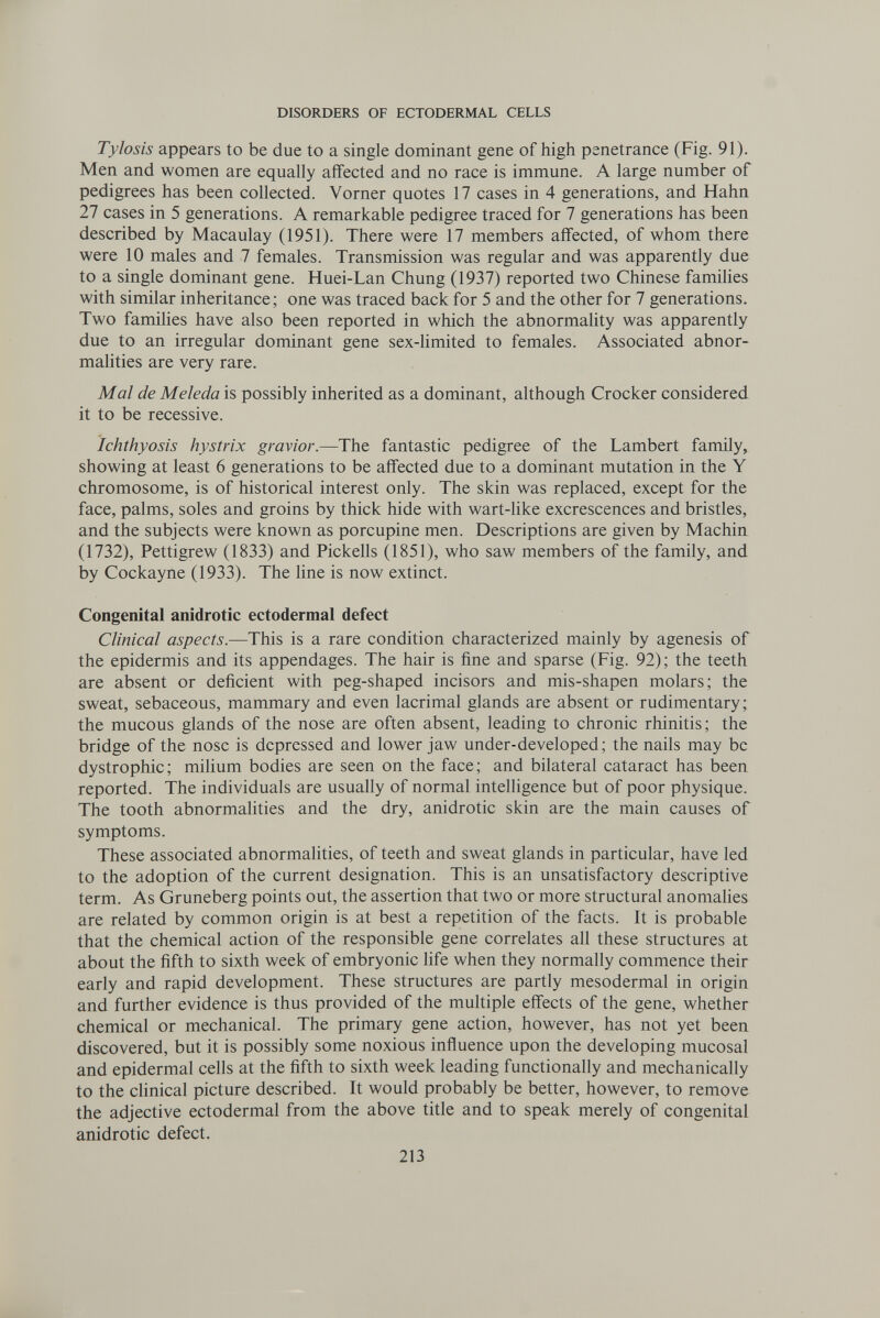 DISORDERS OF ECTODERMAL CELLS Tylosis appears to be due to a single dominant gene of high penetrance (Fig. 91). Men and women are equally afifected and no race is immune. A large number of pedigrees has been collected. Vomer quotes 17 cases in 4 generations, and Hahn 27 cases in 5 generations. A remarkable pedigree traced for 7 generations has been described by Macaulay (1951). There were 17 members affected, of whom there were 10 males and 7 females. Transmission was regular and was apparently due to a single dominant gene. Huei-Lan Chung (1937) reported two Chinese families with similar inheritance; one was traced back for 5 and the other for 7 generations. Two families have also been reported in which the abnormality was apparently due to an irregular dominant gene sex-limited to females. Associated abnor¬ malities are very rare. Mai de Meleda is possibly inherited as a dominant, although Crocker considered it to be recessive. ichthyosis hystrix gravier.—The fantastic pedigree of the Lambert family, showing at least 6 generations to be affected due to a dominant mutation in the Y chromosome, is of historical interest only. The skin was replaced, except for the face, palms, soles and groins by thick hide with wart-like excrescences and bristles, and the subjects were known as porcupine men. Descriptions are given by Machin (1732), Pettigrew (1833) and Pickells (1851), who saw members of the family, and by Cockayne (1933). The line is now extinct. Congenital anidrotic ectodermal defect Clinical aspects.—This is a rare condition characterized mainly by agenesis of the epidermis and its appendages. The hair is fine and sparse (Fig. 92); the teeth are absent or deficient with peg-shaped incisors and mis-shapen molars; the sweat, sebaceous, mammary and even lacrimal glands are absent or rudimentary; the mucous glands of the nose are often absent, leading to chronic rhinitis; the bridge of the nose is depressed and lower jaw under-developed; the nails may be dystrophic; milium bodies are seen on the face; and bilateral cataract has been reported. The individuals are usually of normal intelligence but of poor physique. The tooth abnormahties and the dry, anidrotic skin are the main causes of symptoms. These associated abnormalities, of teeth and sweat glands in particular, have led to the adoption of the current designation. This is an unsatisfactory descriptive term. As Gruneberg points out, the assertion that two or more structural anomalies are related by common origin is at best a repetition of the facts. It is probable that the chemical action of the responsible gene correlates all these structures at about the fifth to sixth week of embryonic life when they normally commence their early and rapid development. These structures are partly mesodermal in origin and further evidence is thus provided of the multiple effects of the gene, whether chemical or mechanical. The primary gene action, however, has not yet been discovered, but it is possibly some noxious influence upon the developing mucosal and epidermal cells at the fifth to sixth week leading functionally and mechanically to the clinical picture described. It would probably be better, however, to remove the adjective ectodermal from the above title and to speak merely of congenital anidrotic defect. 213