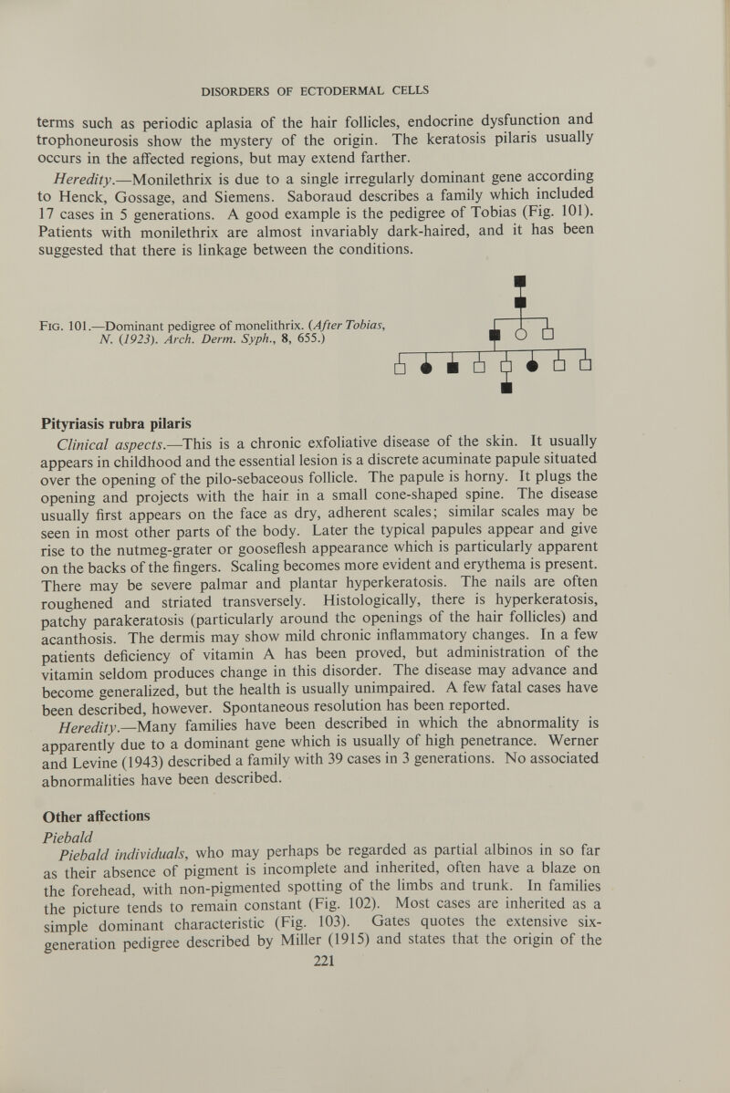 DISORDERS OF ECTODERMAL CELLS terms such as periodic aplasia of the hair folUcles, endocrine dysfunction and trophoneurosis show the mystery of the origin. The keratosis pilaris usually occurs in the affected regions, but may extend farther. Heredity.—Monilethrix is due to a single irregularly dominant gene according to Henck, Gossage, and Siemens. Saboraud describes a family which included 17 cases in 5 generations. A good example is the pedigree of Tobias (Fig. 101). Patients with monilethrix are almost invariably dark-haired, and it has been suggested that there is linkage between the conditions. Fig. 101.—Dominant pedigree of monelithrix. {After Tobias, N. {1923). Arch. Derm. Syph., 8, 655.) Pityriasis rubra pilaris Clinical aspects.—This is a chronic exfoliative disease of the skin. It usually appears in childhood and the essential lesion is a discrete acuminate papule situated over the opening of the pilo-sebaceous follicle. The papule is horny. It plugs the opening and projects with the hair in a small cone-shaped spine. The disease usually first appears on the face as dry, adherent scales; similar scales may be seen in most other parts of the body. Later the typical papules appear and give rise to the nutmeg-grater or gooseflesh appearance which is particularly apparent on the backs of the fingers. Scaling becomes more evident and erythema is present. There may be severe palmar and plantar hyperkeratosis. The nails are often roughened and striated transversely. Histologically, there is hyperkeratosis, patchy parakeratosis (particularly around the openings of the hair follicles) and acanthosis. The dermis may show mild chronic inflammatory changes. In a few patients deficiency of vitamin A has been proved, but administration of the vitamin seldom produces change in this disorder. The disease may advance and become generalized, but the health is usually unimpaired. A few fatal cases have been described, however. Spontaneous resolution has been reported. Heredity.—Many families have been described in which the abnormality is apparently due to a dominant gene which is usually of high penetrance. Werner and Levine (1943) described a family with 39 cases in 3 generations. No associated abnormalities have been described. Other affections Piebald Piebald individuals, who may perhaps be regarded as partial albinos in so far as their absence of pigment is incomplete and inherited, often have a blaze on the forehead, with non-pigmented spotting of the limbs and trunk. In famiUes the picture tends to remain constant (Fig. 102). Most cases are inherited as a simple dominant characteristic (Fig. 103). Gates quotes the extensive six- generation pedigree described by Miller (1915) and states that the origin of the 221