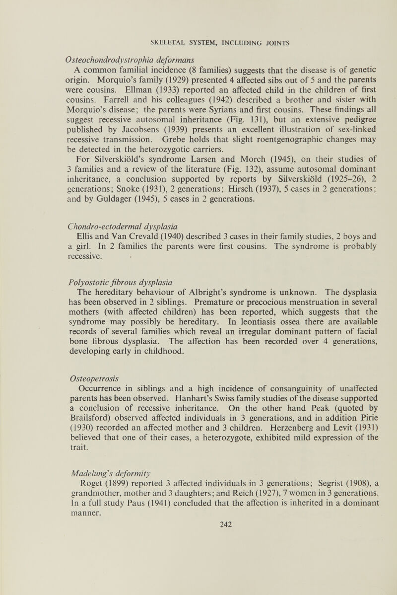 SKELETAL SYSTEM, INCLUDING JOINTS Osteochondrodystrophia deformans A common familial incidence (8 families) suggests that the disease is of genetic origin. Morquio's family (1929) presented 4 affected sibs out of 5 and the parents were cousins. Ellman (1933) reported an affected child in the children of first cousins. Farrell and his colleagues (1942) described a brother and sister with Morquio's disease; the parents were Syrians and first cousins. These findings all suggest recessive autosomal inheritance (Fig. 131), but an extensive pedigree published by Jacobsens (1939) presents an excellent illustration of sex-linked recessive transmission. Grebe holds that slight roentgenographic changes may be detected in the heterozygotic carriers. For Silverskiöld's syndrome Larsen and Morch (1945), on their studies of 3 families and a review of the literature (Fig. 132), assume autosomal dominant inheritance, a conclusion supported by reports by Silverskiöld (1925-26), 2 generations; Snoke (1931), 2 generations; Hirsch (1937), 5 cases in 2 generations; and by Guldager (1945), 5 cases in 2 generations. Chondro-ectodermal dysplasia EUis and Van Crevald (1940) described 3 cases in their family studies, 2 boys and a girl. In 2 families the parents were first cousins. The syndrome is probably recessive. Polyostotic fibrous dysplasia The hereditary behaviour of Albright's syndrome is unknown. The dysplasia has been observed in 2 siblings. Premature or precocious menstruation in several mothers (with affected children) has been reported, which suggests that the syndrome may possibly be hereditary. In leontiasis ossea there are available records of several families which reveal an irregular dominant pattern of facial bone fibrous dysplasia. The affection has been recorded over 4 generations, developing early in childhood. Osteopetrosis Occurrence in siblings and a high incidence of consanguinity of unaffected parents has been observed. Hanhart's Swiss family studies of the disease supported a conclusion of recessive inheritance. On the other hand Peak (quoted by Brailsford) observed affected individuals in 3 generations, and in addition Pirie (1930) recorded an affected mother and 3 children. Herzenberg and Levit (1931) believed that one of their cases, a heterozygote, exhibited mild expression of the trait. Madelung's deformity Roget (1899) reported 3 affected individuals in 3 generations; Segrist (1908), a grandmother, mother and 3 daughters; and Reich (1927), 7 women in 3 generations. In a full study Paus (1941) concluded that the affection is inherited in a dominant manner. 242