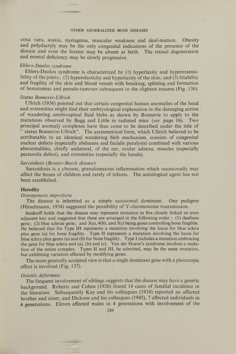 OTHER GENERALIZED BONE DISEASES coxa vara, ataxia, nystagmus, muscular weakness and deaf-mutism. Obesity and Polydactyly may be the only congenital indications of the presence of the disease and even the former may be absent at birth. The retinal degeneration and mental deficiency may be slowly progressive. Ehlers-Danlos syndrome Ehlers-Danlos syndrome is characterized by (1) hyperlaxity and hyperextensi- bility of the joints; (2) hyperelasticity and hyperlaxity of the skin; and (3) friability and fragility of the skin and blood vessels with breaking, splitting and formation of hematomas and pseudo-tumours subsequent to the slightest trauma (Fig. 136). Status Bonnevie-Ullrich Ullrich (1936) pointed out that certain congenital human anomalies of the head and extremities might find their embryological explanation in the damaging action of wandering cerebrospinal fluid blebs as shown by Bonnevie to apply to the mutations observed by Bagg and Little in radiated mice (see page 16). Two principal anomaly complexes have thus come to be described under the title of  status Bonnevie-Ullrich. The asymmetrical form, which Ullrich believed to be attributable to an identical wandering bleb mechanism, consists of congenital nuclear defects (especially abducens and facialis paralysis) combined with various abnormalities, chiefly unilateral, of the ear, ocular adnexa, muscles (especially pectoralis defect), and extremities (especially the hands). Sarcoidosis (Besnier-Boeck disease) Sarcoidosis is a chronic, granulomatous inflammation which occasionally may affect the bones of children and rarely of infants. The aetiological agent has not been established. Heredity Osteogenesis imperfecta The disease is inherited as a simple autosomal dominant. One pedigree (Hirschmann, 1934) suggested the possibility of Y-chromosome transmission. Seedorff holds that the disease may represent mutation in five closely linked or even adjacent loci and suggested that these are arranged in the following order : (1) deafness gene; (2) blue sclerae gene; and 3(a), 4(b), and 5(c) being genes controlling bone fragility. He believed that his Type III represents a mutation involving the locus for blue sclera plus gene (a) for bone fragility. Type II represents a mutation involving the locus for blue sclera plus genes (a) and (b) for bone fragility. Type I includes a mutation embracing the gene for blue sclera and (a), (b) and (c). Van der Hoeve's syndrome involves a muta¬ tion of the entire complex. Types II and III, he admitted, may be the same mutation, but exhibiting variation effected by modifying genes. The more generally accepted view is that a single dominant gene with a pleiotropic effect is involved (Fig. 137). Osteitis deformans The frequent involvement of sibhngs suggests that the disease may have a genetic background. Roberts and Cohen (1926) found 14 cases of famihal incidence in the literature. Subsequently Kay and his colleagues (1934) reported an affected brother and sister, and Dickson and his colleagues (1945), 7 affected individuals in 4 generations. Eleven affected males in 4 generations with involvement of the 249