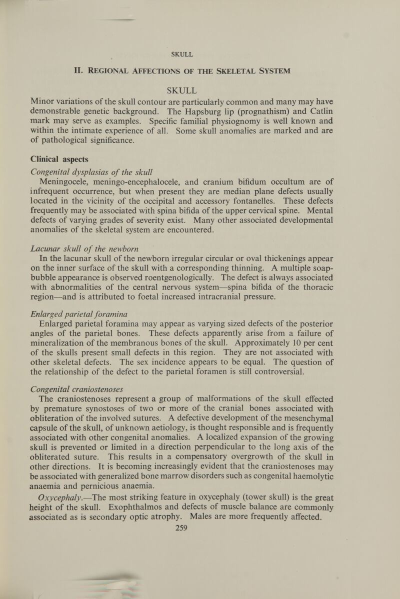 skull П. Regional affections of the skeletal system SKULL Minor variations of the skull contour are particularly common and many may have demonstrable genetic background. The Hapsburg lip (prognathism) and Catlin mark may serve as examples. Specific familial physiognomy is well known and within the intimate experience of all. Some skull anomalies are marked and are of pathological significance. Clinical aspects Congenital dysplasias of the skull Meningocele, meningo-encephalocele, and cranium bifidum occultum are of infrequent occurrence, but when present they are median plane defects usually located in the vicinity of the occipital and accessory fontanelles. These defects frequently may be associated with spina bifida of the upper cervical spine. Mental defects of varying grades of severity exist. Many other associated developmental anomalies of the skeletal system are encountered. Lacunar skull of the newborn In the lacunar skull of the newborn irregular circular or oval thickenings appear on the inner surface of the skull with a corresponding thinning. A multiple soap- bubble appearance is observed roentgenologically. The defect is always associated with abnormalities of the central nervous system—spina bifida of the thoracic region—and is attributed to foetal increased intracranial pressure. Enlarged parietal foramina Enlarged parietal foramina may appear as varying sized defects of the posterior angles of the parietal bones. These defects apparently arise from a failure of mineralization of the membranous bones of the skull. Approximately 10 per cent of the skulls present small defects in this region. They are not associated with other skeletal defects. The sex incidence appears to be equal. The question of the relationship of the defect to the parietal foramen is still controversial. Congenital craniostenoses The craniostenoses represent a group of malformations of the skull effected by premature synostoses of two or more of the cranial bones associated with obliteration of the involved sutures. A defective development of the mesenchymal capsule of the skull, of unknown aetiology, is thought responsible and is frequently associated with other congenital anomalies. A localized expansion of the growing skull is prevented or limited in a direction perpendicular to the long axis of the obliterated suture. This results in a compensatory overgrowth of the skull in other directions. It is becoming increasingly evident that the craniostenoses may be associated with generalized bone marrow disorders such as congenital haemolytic anaemia and pernicious anaemia. Oxycephaly.—The most striking feature in oxycephaly (tower skull) is the great height of the skull. Exophthalmos and defects of muscle balance are commonly associated as is secondary optic atrophy. Males are more frequently affected. 259