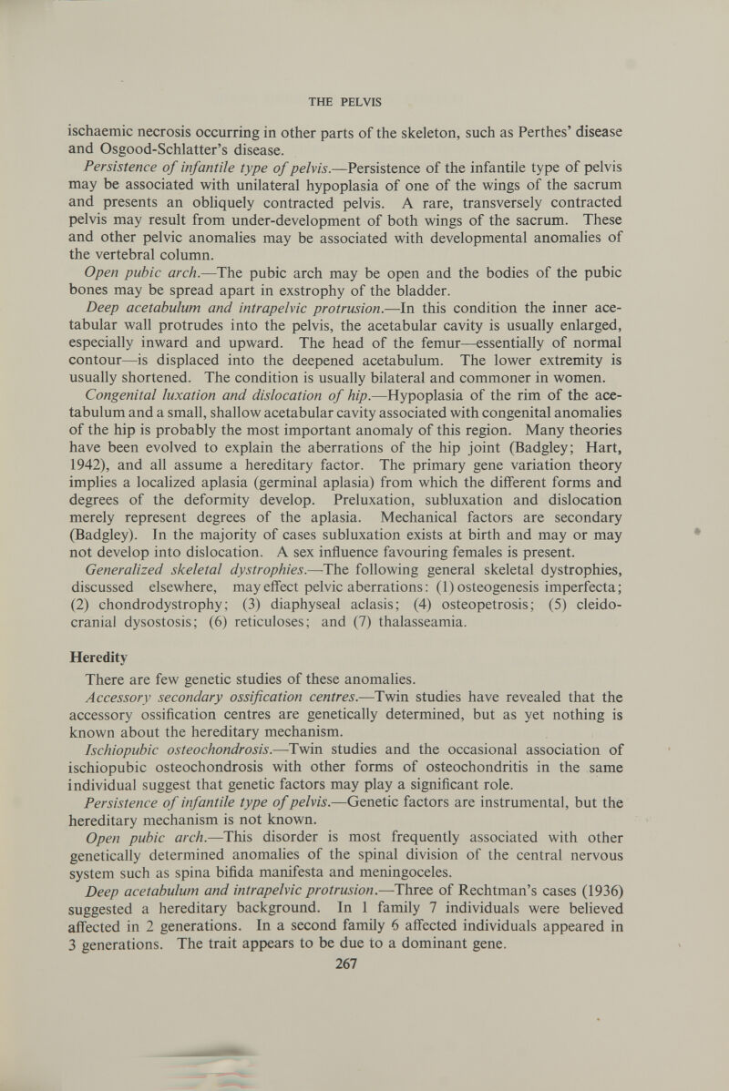 THE PELVIS ischaemic necrosis occurring in other parts of the skeleton, such as Perthes' disease and Osgood-Schlatter's disease. Persistence of infantile type of pelvis.—Persistence of the infantile type of pelvis may be associated with unilateral hypoplasia of one of the wings of the sacrum and presents an obhquely contracted pelvis. A rare, transversely contracted pelvis may result from under-development of both wings of the sacrum. These and other pelvic anomalies may be associated with developmental anomalies of the vertebral column. Open pubic arch.—The pubic arch may be open and the bodies of the pubic bones may be spread apart in exstrophy of the bladder. Deep acetabulum and intrapelvic protrusion.—In this condition the inner ace¬ tabular wall protrudes into the pelvis, the acetabular cavity is usually enlarged, especially inward and upward. The head of the femur—essentially of normal contour—is displaced into the deepened acetabulum. The lower extremity is usually shortened. The condition is usually bilateral and commoner in women. Congenital luxation and dislocation of hip.—Hypoplasia of the rim of the ace¬ tabulum and a small, shallow acetabular cavity associated with congenital anomalies of the hip is probably the most important anomaly of this region. Many theories have been evolved to explain the aberrations of the hip joint (Badgley; Hart, 1942), and all assume a hereditary factor. The primary gene variation theory implies a localized aplasia (germinal aplasia) from which the different forms and degrees of the deformity develop. Preluxation, subluxation and dislocation merely represent degrees of the aplasia. Mechanical factors are secondary (Badgley). In the majority of cases subluxation exists at birth and may or may not develop into dislocation. A sex influence favouring females is present. Generalized skeletal dystrophies.—The following general skeletal dystrophies, discussed elsewhere, may effect pelvic aberrations : (1) osteogenesis imperfecta; (2) chondrodystrophy; (3) diaphyseal aclasis; (4) osteopetrosis; (5) cleido¬ cranial dysostosis; (6) reticuloses; and (7) thalasseamia. Heredity There are few genetic studies of these anomalies. Accessory secondary ossification centres.—Twin studies have revealed that the accessory ossification centres are genetically determined, but as yet nothing is known about the hereditary mechanism. Ischiopubic osteochondrosis.—Twin studies and the occasional association of ischiopubic osteochondrosis with other forms of osteochondritis in the same individual suggest that genetic factors may play a significant role. Persistence of infantile type of pelvis.—Genetic factors are instrumental, but the hereditary mechanism is not known. Open pubic arch.—This disorder is most frequently associated with other genetically determined anomalies of the spinal division of the central nervous system such as spina bifida manifesta and meningoceles. Deep acetabulum and intrapelvic protrusion.—Three of Rechtman's cases (1936) suggested a hereditary background. In 1 family 7 individuals were believed affected in 2 generations. In a second family 6 affected individuals appeared in 3 generations. The trait appears to be due to a dominant gene. 267