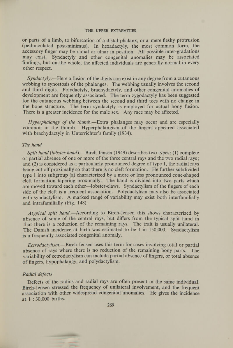 THE UPPER EXTREMITIES or parts of a limb, to bifurcation of a distal phalanx, or a mere fleshy protrusion (pedunculated post-minimus). In hexadactyly, the most common form, the accessory finger may be radial or ulnar in position. All possible inter-gradations may exist. Syndactyly and other congenital anomalies may be associated findings, but on the whole, the affected individuals are generally normal in every other respect. Syndactyly .—-iÜQxt a fusion of the digits can exist in any degree from a cutaneous webbing to synostosis of the phalanges. The webbing usually involves the second and third digits. Polydactyly, brachydactyly, and other congenital anomalies of development are frequently associated. The term zygodactyly has been suggested for the cutaneous webbing between the second and third toes with no change in the bone structure. The term syndactyly is employed for actual bony fusion. There is a greater incidence for the male sex. Any race may be affected. Hyperphalangy of the thumb.—Extra phalanges may occur and are especially common in the thumb. Hyperphalangism of the fingers appeared associated with brachydactyly in Unterrichter's family (1934). The hand Split hand {lobster hand).—Birch-Jensen (1949) describes two types: (1) complete or partial absence of one or more of the three central rays and the two radial rays; and (2) is considered as a particularly pronounced degree of type 1, the radial rays being cut off proximally so that there is no cleft formation. He further subdivided type 1 into subgroup (a) characterized by a more or less pronounced cone-shaped cleft formation tapering proximally. The hand is divided into two parts which are moved toward each other—lobster-claws. Syndactylism of the fingers of each side of the cleft is a frequent association. Polydactylism may also be associated with syndactylism. A marked range of variability may exist both interfamilially and intrafamilially (Fig. 148). Atypical split hand.—According to Birch-Jensen this shows characterized by absence of some of the central rays, but differs from the typical spht hand in that there is a reduction of the remaining rays. The trait is usually unilateral. The Danish incidence at birth was estimated to be 1 in 150,000. Syndactyhsm is a frequently associated congenital anomaly. Ectrodactylism.—Birch-Jensen uses this term for cases involving total or partial absence of rays where there is no reduction of the remaining bony parts. The variability of ectrodactylism can include partial absence of fingers, or total absence of fingers, hypophalangy, and polydactyhsm. Radial defects Defects of the radius and radial rays are often present in the same individual. Birch-Jensen stressed the frequency of unilateral involvement, and the frequent association with other widespread congenital anomalies. He gives the incidence at 1 : 30,000 births. 269
