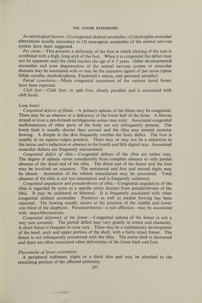 THE LOWER EXTREMITIES As aetiological factors : (1) congenital skeletal anomalies; (2) dystrophic muscular aberrations usually secondary to (3) neurogenic anomalies of the central nervous system have been suggested. Pes cavus.—This presents a deformity of the foot in which clawing of the toes is combined with a high, long arch of the foot. When it is congenital the defect may not be apparent until the child reaches the age of 6-7 years. Other developmental anomalies and even degeneration of the central nervous system or muscular diseases may be associated with or may be the causative agents of pes cavus (spina bifida occulta, myelodysplasia, Friedreich's ataxia, and peroneal atrophy). Tarsal synostoses.—Many congenital synostoses of the various tarsal bones have been reported. Cleft foot.—Cleft foot, or spht foot, closely parallels and is associated with cleft hand. Long bones Congenital defects of fibula.—A primary aplasia of the fibula may be congenital. There may be an absence or a deficiency of the lower half of the bone. A fibrous strand or even a pre-formed cartilaginous anlage may exist. Associated congenital malformations of other parts of the body are not infrequently present. The lower limb is usually shorter than normal and the tibia may present anterior bowing. A dimple in the skin frequently overlies the bony defect. The foot is usually in an equino-valgus position. There may or may not be a reduction in the tarsus and a reduction or absence in the fourth and fifth digital rays. Associated muscular defects are frequently encountered. Congenital defect of tibia.—Congenital defects of the tibia are rather rare. The degree of aplasia varies considerably from complete absence to only partial absence of the distal end of the tibia. The distal end of the femur and the foot may be involved on occasion. The metatarsal and first and second digits may be absent. Anomalies of the related musculature may be associated. Total absence of the tibia is not too uncommon and is frequently unilateral. Congenital angulation and pseudarthrosis of tibia.—Congenital angulation of the tibia is regarded by some as a specific entity distinct from pseudarthrosis of the tibia. It may be unilateral or bilateral. It is frequently associated with other congenital skeletal anomalies. Posterior as well as medial bowing has been reported. The bowing usually occurs at the junction of the middle and lower one-third of the diaphyses. Pseudoarthrosis—a rare affection—may be associated with neurofibromatosis. Congenital deformity of the femur.—Congenital aplasia of the femur is not a very rare anomaly. The partial defect may vary greatly in extent and character. A short femur is frequent in coxa vara. There may be a rudimentary development of the head, neck and upper portion of the shaft, with a fairly intact femur. The femur is not infrequently synostosed with the tibia. The entire limb is shortened and there are often associated other deformities of the lower limb and foot. Phocomelia of lower extremities A peripheral rudiment, digits or a thick skin pad may be attached to the remaining portion of the affected extremity. 277