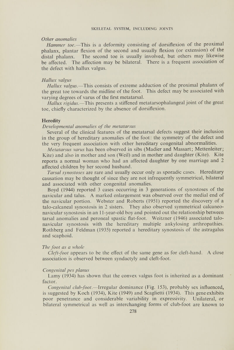 SKELETAL SYSTEM, INCLUDING JOINTS Other anomalies Hammer toe.—This is a deformity consisting of dorsiflexion of the proximal phalanx, plantar flexion of the second and usually flexion (or extension) of the distal phalanx. The second toe is usually involved, but others may likewise be aff'ected. The affection may be bilateral. There is a frequent association of the defect with hallux valgus. Hallux valgus Hallux valgus.—This consists of extreme adduction of the proximal phalanx of the great toe towards the midline of the foot. This defect may be associated with varying degrees of varus of the first metatarsal. Hallux rigidus.—This presents a stiffened metatarsophalangeal joint of the great toe, chiefly characterized by the absence of dorsiflexion. Heredity Developmental anomalies of the metatarsus Several of the clinical features of the metatarsal defects suggest their inclusion in the group of hereditary anomalies of the foot: the symmetry of the defect and the very frequent association with other hereditary congenital abnormalities. Metatarsus varus has been observed in sibs (Madier and Massari; Mettenleiter; Kite) and also in mother and son (Weil) and in mother and daughter (Kite). Kite reports a normal woman who had an aff'ected daughter by one marriage and 2 affected children by her second husband. Tarsal synostoses are rare and usually occur only as sporadic cases. Hereditary causation may be thought of since they are not infrequently symmetrical, bilateral and associated with other congenital anomalies. Boyd (1944) reported 3 cases occurring in 3 generations of synostoses of the navicular and talus. A marked enlargement was observed over the medial end of the navicular portion. Webster and Roberts (1951) reported the discovery of a talo-calcaneal synostosis in 2 sisters. They also observed symmetrical calcaneo¬ navicular synostosis in an 11-year-old boy and pointed out the relationship between tarsal anomalies and peroneal spastic flat-foot. Weitzner (1946) associated talo¬ navicular synostosis with the hereditary multiple ankylosing arthropathies. Rothberg and Feldman (1935) reported a hereditary synostosis of the astragalus and scaphoid. The foot as a whole Cleft-foot appears to be the effect of the same gene as for cleft-hand. A close association is observed between syndactyly and cleft-foot. Congenital pes planus Lamy (1934) has shown that the convex valgus foot is inherited as a dominant factor. Congenital club-foot.—Irregular dominance (Fig. 153), probably sex influenced, is suggested by Koch (1934), Kite (1949) and Scaglietti (1934). This gene exhibits poor penetrance and considerable variability in expressivity. Unilateral, or bilateral symmetrical as well as interchanging forms of club-foot are known to 278