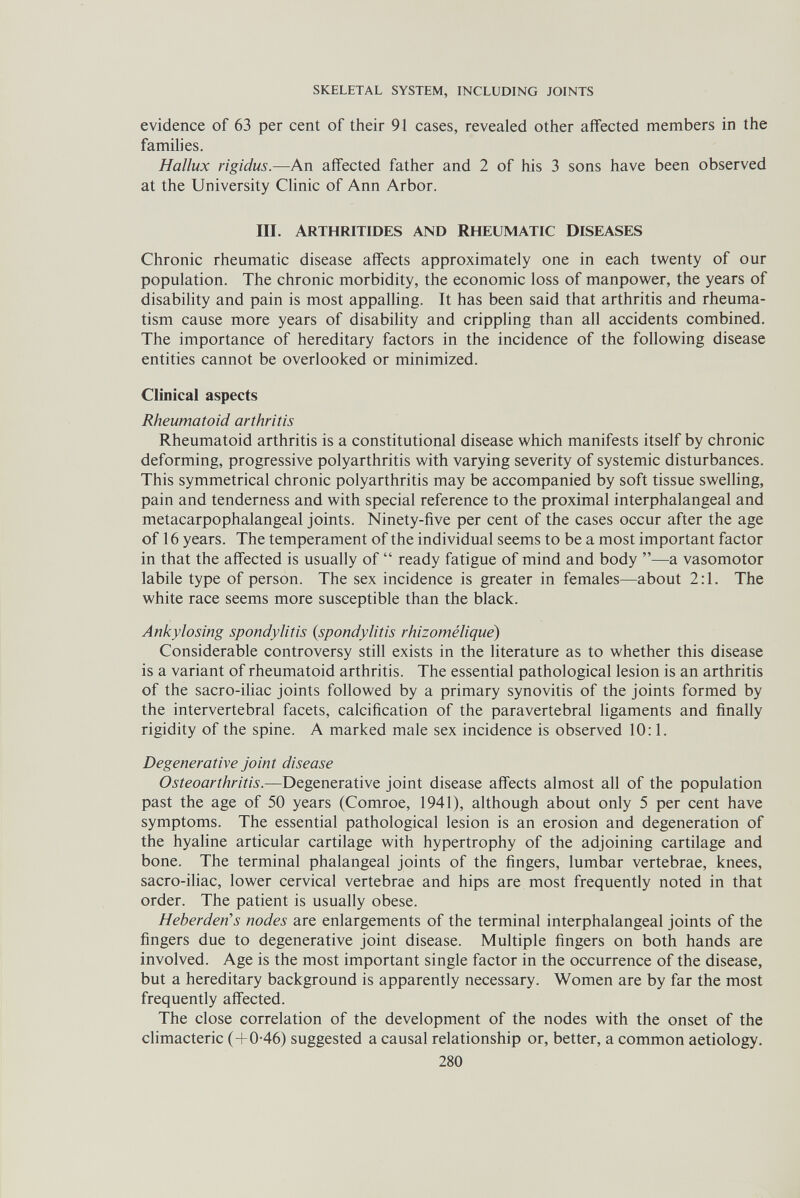 SKELETAL SYSTEM, INCLUDING JOINTS evidence of 63 per cent of their 91 cases, revealed other affected members in the families. Hallux rigidus.—An affected father and 2 of his 3 sons have been observed at the University Clinic of Ann Arbor. III. Arthritides and Rheumatic Diseases Chronic rheumatic disease affects approximately one in each twenty of our population. The chronic morbidity, the economic loss of manpower, the years of disability and pain is most appalling. It has been said that arthritis and rheuma¬ tism cause more years of disability and crippling than all accidents combined. The importance of hereditary factors in the incidence of the following disease entities cannot be overlooked or minimized. Clinical aspects Rheumatoid arthritis Rheumatoid arthritis is a constitutional disease which manifests itself by chronic deforming, progressive polyarthritis with varying severity of systemic disturbances. This symmetrical chronic polyarthritis may be accompanied by soft tissue swelling, pain and tenderness and with special reference to the proximal interphalangeal and metacarpophalangeal joints. Ninety-five per cent of the cases occur after the age of 16 years. The temperament of the individual seems to be a most important factor in that the affected is usually of  ready fatigue of mind and body —a vasomotor labile type of person. The sex incidence is greater in females—about 2:1. The white race seems more susceptible than the black. Ankylosing spondylitis {spondylitis rhizomélique) Considerable controversy still exists in the literature as to whether this disease is a variant of rheumatoid arthritis. The essential pathological lesion is an arthritis of the sacro-ihac joints followed by a primary synovitis of the joints formed by the intervertebral facets, calcification of the paravertebral ligaments and finally rigidity of the spine. A marked male sex incidence is observed 10:1. Degenerative joint disease Osteoarthritis.—Degenerative joint disease affects almost all of the population past the age of 50 years (Comroe, 1941), although about only 5 per cent have symptoms. The essential pathological lesion is an erosion and degeneration of the hyaline articular cartilage with hypertrophy of the adjoining cartilage and bone. The terminal phalangeal joints of the fingers, lumbar vertebrae, knees, sacro-iliac, lower cervical vertebrae and hips are most frequently noted in that order. The patient is usually obese. Heberden's nodes are enlargements of the terminal interphalangeal joints of the fingers due to degenerative joint disease. Multiple fingers on both hands are involved. Age is the most important single factor in the occurrence of the disease, but a hereditary background is apparently necessary. Women are by far the most frequently affected. The close correlation of the development of the nodes with the onset of the climacteric (+0-46) suggested a causal relationship or, better, a common aetiology. 280