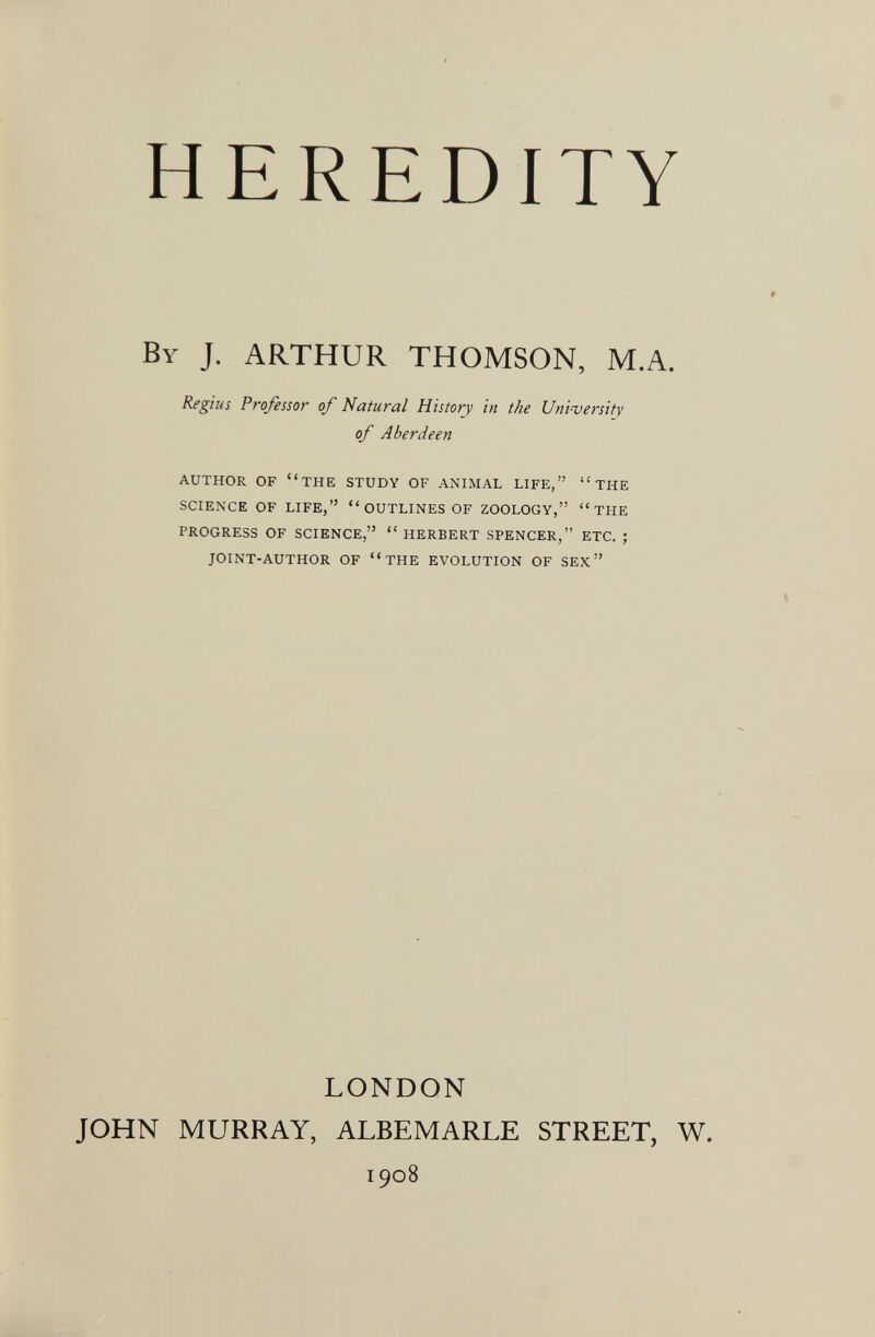 i HEREDITY By J. ARTHUR THOMSON, M.A. Regius Professor of Natural History in the University of Aberdeen AUTHOR OF THE STUDY OF ANIMAL LIFE, THE SCIENCE OF LIFE,  OUTLINES OF ZOOLOGY, THE PROGRESS OF SCIENCE, HERBERT SPENCER, ETC. ; JOINT-AUTHOR OF THE EVOLUTION OF SEX LONDON JOHN MURRAY, ALBEMARLE STREET, W. 1908