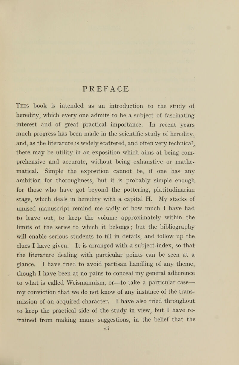 PREFACE This book is intended as an introduction to the study of heredity, which every one admits to be a subject of fascinating interest and of great practical importance. In recent years much progress has been made in the scientific study of heredity, and, as the hterature is widely scattered, and often very technical,, there may be utility in an exposition which aims at being com¬ prehensive and accurate, without being exhaustive or mathe¬ matical. Simple the exposition cannot be, if one has any ambition for thoroughness, but it is probably simple enough for those who have got beyond the pottering, platitudinarian stage, which deals in heredity with a capital H. My stacks of unused manuscript remind me sadly of how much I have had to leave out, to keep the volume approximately within the limits of the series to which it belongs ; but the bibliography will enable serious students to fill in details, and follow up the clues I have given. It is arranged with a subject-index, so that the literature dealing with particular points can be seen at a glance. I have tried to avoid partisan handling of any theme, though I have been at no pains to conceal my general adherence to what is caUed Weismannism, or—to take a particular case— my conviction that we do not know of any instance of the trans¬ mission of an acquired character. I have also tried throughout to keep the practical side of the study in view, but I have re¬ frained from making many suggestions, in the belief that the vii