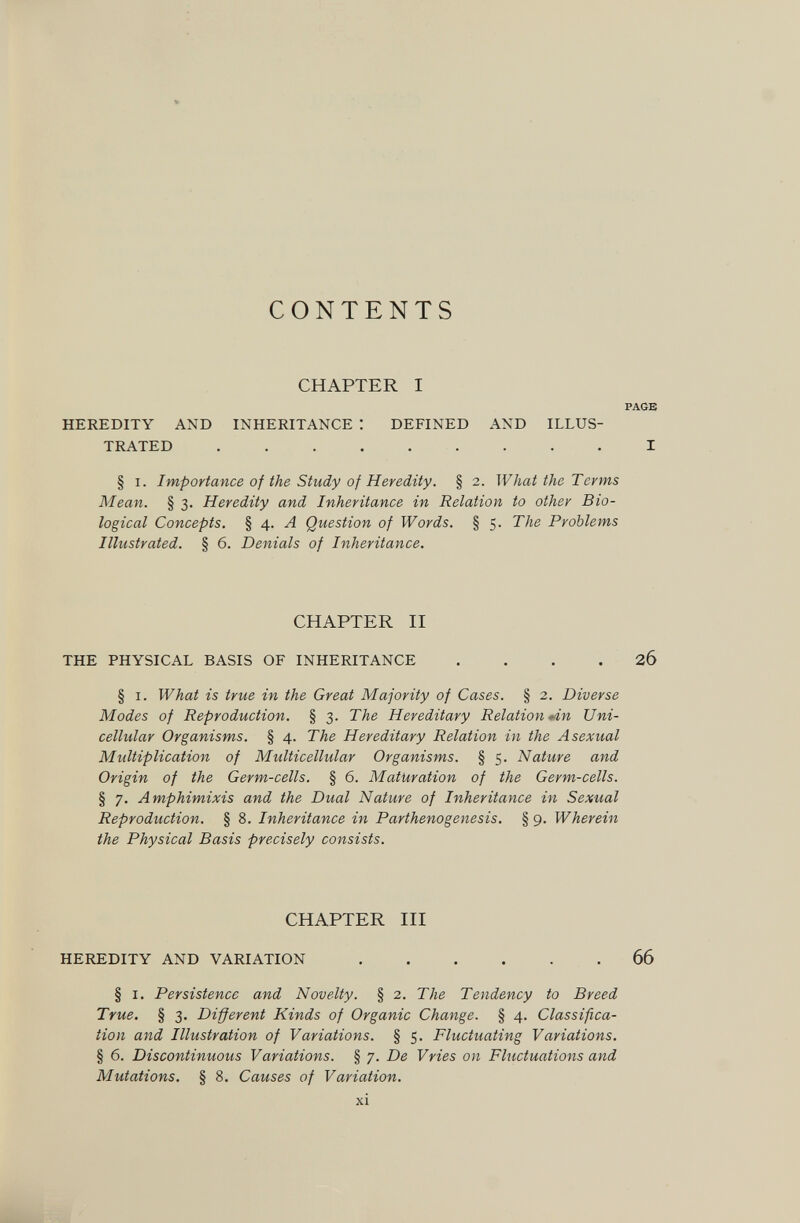CONTENTS CHAPTER I HEREDITY AND INHERITANCE : DEFINED AND ILLUS¬ TRATED  § I. Importance of the Study of Heredity. § 2. What the Terms Mean. § 3. Heredity and Inheritance in Relation to other Bio¬ logical Concepts, § 4. Л Question of Words. § 5. The Problems Illustrated. § 6. Denials of Inheritance. CHAPTER II THE PHYSICAL BASIS OF INHERITANCE .... § I. What is true in the Great Majority of Cases. § 2. Diverse Modes of Reproduction. § 3. The Hereditary Relationen Uni¬ cellular Organisms. § 4. The Hereditary Relation in the Asexual Multiplication of Multicellular Organisms. § 5. Nature and Origin of the Germ-cells. § 6. Maturation of the Germ-cells. § 7. Amphimixis and the Dual Nature of Inheritance in Sexual Reproduction. § 8. Inheritance in Parthenogenesis. § 9. Wherein the Physical Basis precisely consists. CHAPTER III HEREDITY AND VARIATION § I. Persistence and Novelty. § 2. The Tendency to Breed True. § 3. Different Kinds of Organic Change. § 4. Classifica¬ tion and Illustration of Variations. § 5. Fluctuating Variations. § 6. Discontinuous Variations. § 7. De Vries on Fluctuations and Mutations. § 8. Causes of Variation. XI