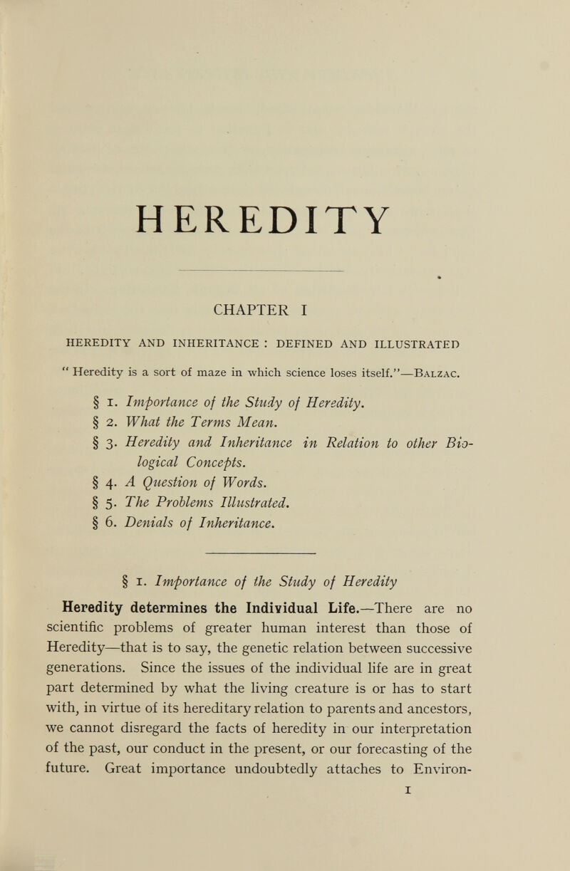 HEREDITY CHAPTER I HEREDITY AND INHERITANCE : DEFINED AND ILLUSTRATED  Heredity is a sort of maze in which science loses itself.—Balzac. § I. Importance of the Study of Heredity. § 2. What the Terms Mean. § 3. Heredity and Inheritance in Relation to other Bio¬ logical Concepts. § 4. Л Question of Words. § 5. The Problems Illustrated. § 6. Denials of Inheritance. § I. Importance of the Study of Heredity Heredity determines the Individual Life.—There are no scientific problems of greater human interest than those of Heredity—that is to say, the genetic relation between successive generations. Since the issues of the individual life are in great part determined by what the living creature is or has to start with, in virtue of its hereditary relation to parents and ancestors, we cannot disregard the facts of heredity in our interpretation of the past, our conduct in the present, or our forecasting of the future. Great importance undoubtedly attaches to Environ- I