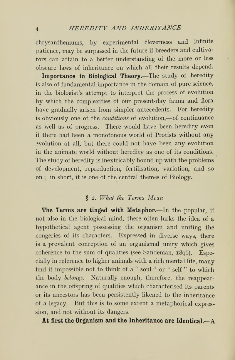 4 HEREDITY AND INHERITANCE chrysanthemums, by experimental cleverness and infinite patience, may be surpassed in the future if breeders and cultiva¬ tors can attain to a better understanding of the more or less obscure laws of inheritance on which all their results depend. Importance in Biological Theory.—The study of heredity is also of fundamental importance in the domain of pure science, in the biologist's attempt to interpret the process of evolution by which the complexities of our present-day fauna and flora have gradually arisen from simpler antecedents. For heredity is obviously one of the conditions of evolution,—of continuance as well as of progress. There would have been heredity even if there had been a monotonous world of Protists without any evolution at all, but there could not have been any evolution in the animate world without heredity as one of its conditions. The study of heredity is inextricably bound up with the problems of development, reproduction, fertilisation, variation, and so on ; in short, it is one of the central themes of Biology. § 2. What the Terms Mean The Terms are tinged with Metaphor.—In the popular, if not also in the biological mind, there often lurks the idea of a hypothetical agent possessing the organism and uniting the congeries of its characters. Expressed in diverse ways, there is a prevalent conception of an organismal unity which gives coherence to the sum of qualities (see Sandeman, 1896). Espe¬ cially in reference to higher animals with a rich mental life, many find it impossible not to think of a  soul  or  self  to which the body belongs. Naturally enough, therefore, the reappear¬ ance in the offspring of qualities which characterised its parents or its ancestors has been persistently likened to the inheritance of a legacy. But this is to some extent a metaphorical expres¬ sion, and not without its dangers. At first the Organism and the Inheritance are Identical.—A