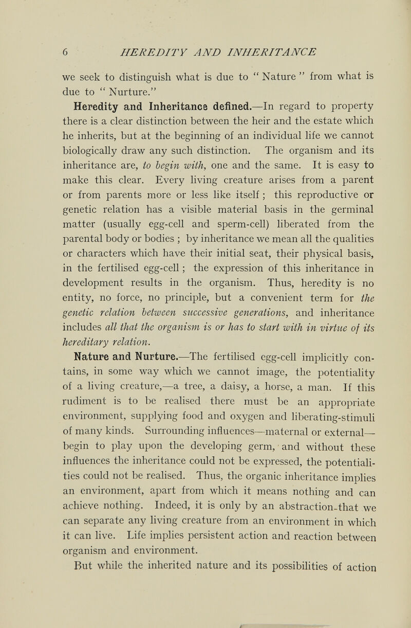 б HEREDITY AND INHERITANCE we seek to distinguish what is due to  Nature  from what is due to  Nurture. Heredity and Inheritance defined.—In regard to property there is a clear distinction between the heir and the estate which he inherits, but at the beginning of an individual life we cannot biologically draw any such distinction. The organism and its inheritance are, to begin with, one and the same. It is easy to make this clear. Every living creature arises from a parent or from parents more or less like itself ; this reproductive or genetic relation has a visible material basis in the germinal matter (usually egg-cell and sperm-cell) liberated from the parental body or bodies ; by inheritance we mean all the qualities or characters which have their initial seat, their physical basis, in the fertilised egg-cell ; the expression of this inheritance in development results in the organism. Thus, heredity is no entity, no force, no principle, but a convenient term for the genetic relation between successive generations, and inheritance includes all that the organism is or has to start with in virtue of its hereditary relation. Nature and Nurture.—^The fertihsed egg-cell imphcitly con¬ tains, in some way which we cannot image, the potentiality of a living creature,—a tree, a daisy, a horse, a man. If this rudiment is to be realised there must be an appropriate environment, supplying food and oxygen and liberating-stimuh of many kinds. Surrounding influences—maternal or external begin to play upon the developing germ, ■ and without these influences the inheritance could not be expressed, the potentiali¬ ties could not be realised. Thus, the organic inheritance implies an environment, apart from which it means nothing and can achieve nothing. Indeed, it is only by an abstraction-that we can separate any living creature from an environment in which it can live. Life implies persistent action and reaction between organism and environment. But while the inherited nature and its possibilities of action ir