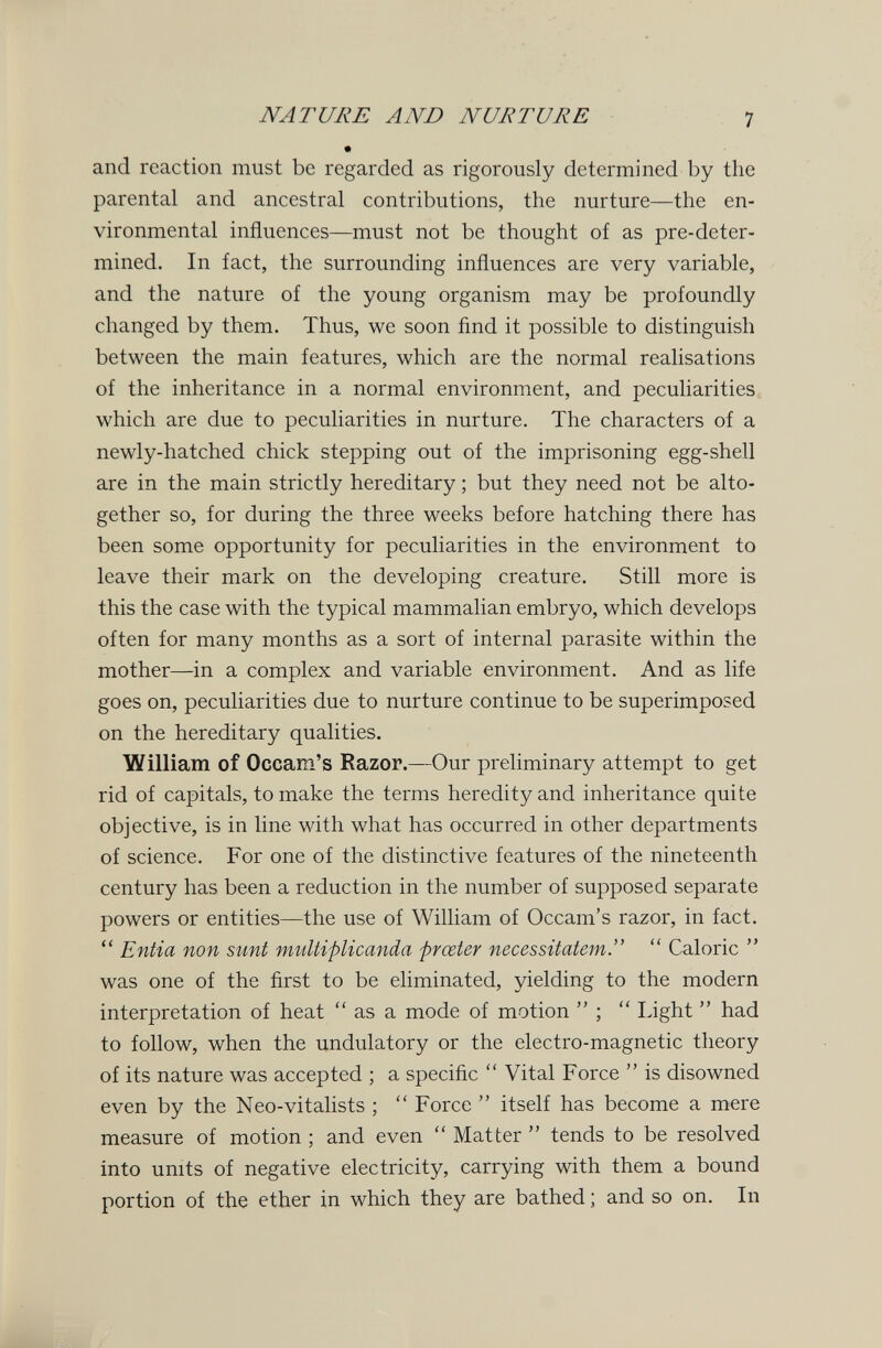NATURE AND NURTURE 7 and reaction must be regarded as rigorously determined by the parental and ancestral contributions, the nurture—the en¬ vironmental influences—must not be thought of as pre-deter- mined. In fact, the surrounding influences are very variable, and the nature of the young organism may be profoundly changed by them. Thus, we soon ñnd it possible to distinguish between the main features, which are the normal realisations of the inheritance in a normal environment, and peculiarities which are due to peculiarities in nurture. The characters of a newly-hatched chick stepping out of the imprisoning egg-shell are in the main strictly hereditary ; but they need not be alto¬ gether so, for during the three weeks before hatching there has been some opportunity for peculiarities in the environment to leave their mark on the developing creature. Still more is this the case with the typical mammalian embryo, which develops often for many months as a sort of internal parasite within the mother—in a complex and variable environment. And as life goes on, peculiarities due to nurture continue to be superimposed on the hereditary qualities. William of Occam's Razor.—Our preliminary attempt to get rid of capitals, to make the terms heredity and inheritance quite objective, is in line with what has occurred in other departments of science. For one of the distinctive features of the nineteenth century has been a reduction in the number of supposed separate powers or entities—the use of William of Occam's razor, in fact.  Entia non sunt multiplicanda prceter necessitatem.  Caloric  was one of the first to be eliminated, yielding to the modern interpretation of heat  as a mode of motion  ;  Light  had to follow, when the undulatory or the electro-magnetic theory of its nature was accepted ; a specific  Vital Force  is disowned even by the Neo-vitalists ;  Force  itself has become a mere measure of motion ; and even  Matter  tends to be resolved into units of negative electricity, carrying with them a bound portion of the ether in which they are bathed ; and so on. In