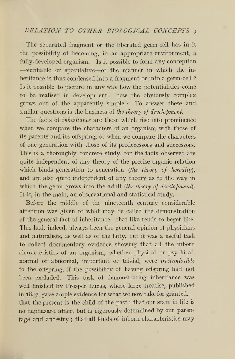 RELATION TO OTHER BIOLOGICAL CONCEPTS 9 The separated fragment or the hberated germ-cell has in it the possibility of becoming, in an appropriate environment, a fully-developed organism. Is it possible to form any conception —verifiable or speculative—of the manner in which the in¬ heritance is thus condensed into a fragment or into a germ-cell ? Is it possible to picture in any way how the potentialities come to be reahsed in development ; how the obviously complex grows out of the apparently simple ? To answer these and similar questions is the business of the. theory of development. The facts of inheritance are those which rise into prominence when we compare the characters of an organism with those of its parents and its offspring, or when we compare the characters of one generation with those of its predecessors and successors. This is a thoroughly concrete study, for the facts observed are quite independent of any theory of the precise organic relation which binds generation to generation {the theory of heredity), and are also quite independent of any theory as to the way in which the germ grows into the adult {the theory of development). It is, in the main, an observational and statistical study. Before the middle of the nineteenth century considerable attention was given to what may be called the demonstration of the general fact of inheritance—that like tends to beget like. This had, indeed, always been the general opinion of physicians and naturalists, as well as of the laity, but it was a useful task to collect documentary evidence showing that all the inborn characteristics of an organism, whether physical or psychical, normal or abnormal, important or trivial, were transmissible to the offspring, if the possibility of having offspring had not been excluded. This task of demonstrating inheritance was well finished by Prosper Lucas, whose large treatise, published in 1847, gave ample evidence for what we now take for granted,— that the present is the child of the past ; that our start in life is no haphazard affair, but is rigorously determined by our paren¬ tage and ancestry ; that all kinds of inborn characteristics may