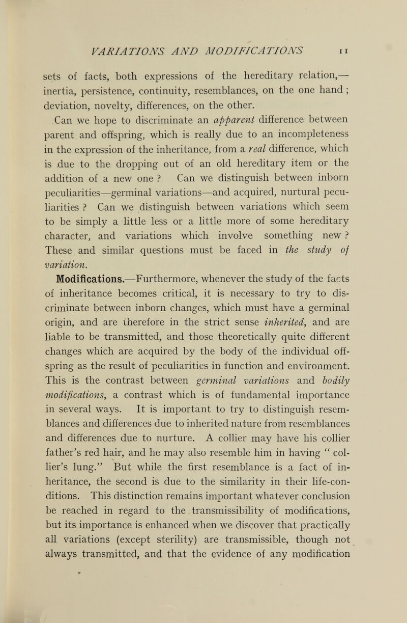 VARIATIONS AND MODIFICATIONS ii sets of facts, both expressions of the hereditary relation,— inertia, persistence, continuity, resemblances, on the one hand ; deviation, novelty, differences, on the other. Can we hope to discriminate an apparent difference between parent and offspring, which is really due to an incompleteness in the expression of the inheritance, from a real difference, which is .due to the dropping out of an old hereditary item or the addition of a new one ? Can we distinguish between inborn peculiarities—germinal variations—and acquired, nurtural pecu¬ liarities ? Can we distinguish between variations which seem to be simply a little less or a little more of some hereditary character, and variations which involve something new ? These and similar questions must be faced in the study of variation. Modifications.—Furthermore, whenever the study of the facts of inheritance becomes critical, it is necessary to try to dis¬ criminate between inborn changes, which must have a germinal origin, and are therefore in the strict sense inherited, and are liable to be transmitted, and those theoretically quite different changes which are acquired by the body of the individual off¬ spring as the result of peculiarities in function and environment. This is the contrast between germinal variations and bodily modifications, a contrast which is of fundamental importance in several ways. It is important to try to distinguish resem¬ blances and differences due to inherited nature from resemblances and differences due to nurture. A collier may have his collier father's red hair, and he may also resemble him in having  col¬ lier's lung. But while the first resemblance is a fact of in¬ heritance, the second is due to the similarity in their life-con¬ ditions. This distinction remains important whatever conclusion be reached in regard to the transmissibility of modifications, but its importance is enhanced when we discover that practically all variations (except sterility) are transmissible, though not always transmitted, and that the evidence of any modification