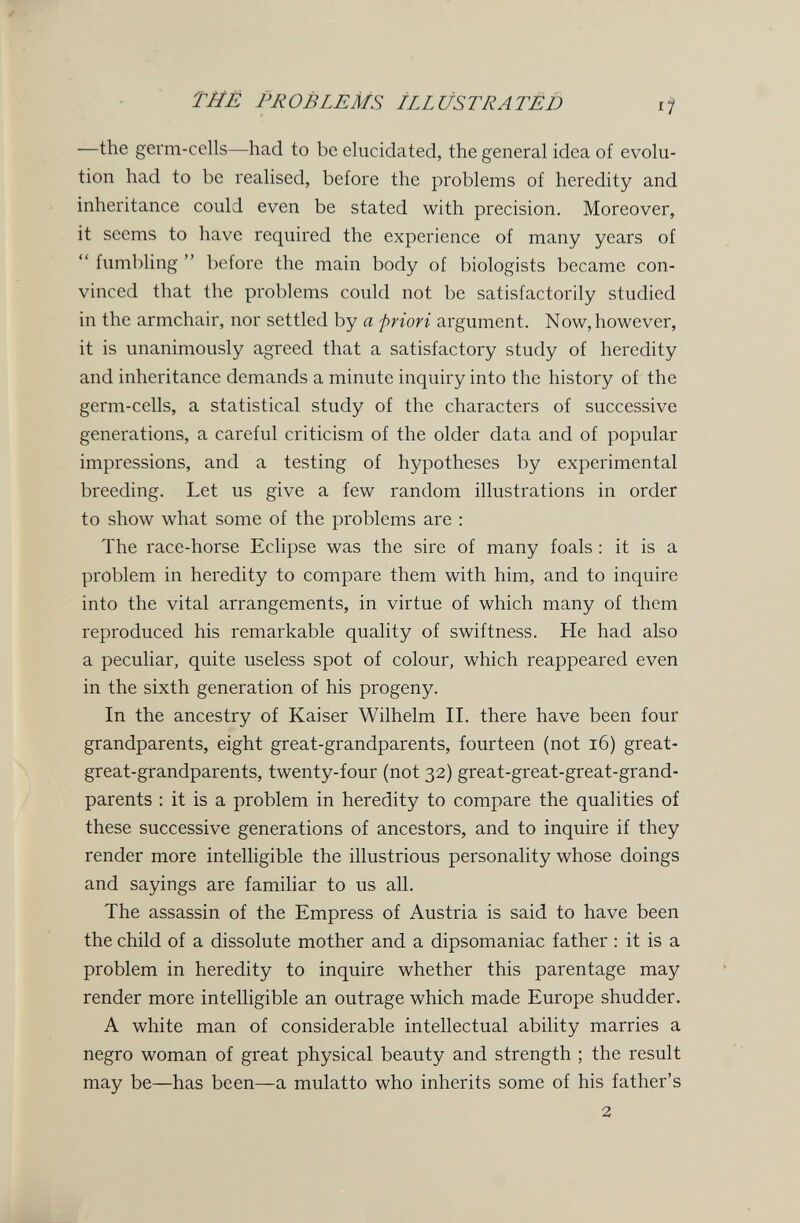 ТЙЕ PROBLEMS ILLUSTRATED —the germ-cells—had to be elucidated, the general idea of evolu¬ tion had to be realised, before the problems of heredity and inheritance could even be stated with precision. Moreover, it seems to have required the experience of many years of  fumbling  before the main body of biologists became con¬ vinced that the problems could not be satisfactorily studied in the armchair, nor settled by a priori argument. Now, however, it is unanimously agreed that a satisfactory study of heredity and inheritance demands a minute inquiry into the history of the germ-cells, a statistical study of the characters of successive generations, a careful criticism of the older data and of popular impressions, and a testing of hypotheses by experimental breeding. Let us give a few random illustrations in order to show what some of the problems are : The race-horse Eclipse was the sire of many foals : it is a problem in heredity to compare them with him, and to inquire into the vital arrangements, in virtue of which many of them reproduced his remarkable quality of swiftness. He had also a peculiar, quite useless spot of colour, which reappeared even in the sixth generation of his progeny. In the ancestry of Kaiser Wilhelm II. there have been four grandparents, eight great-grandparents, fourteen (not i6) great- great-grandparents, twenty-four (not 32) great-great-great-grand¬ parents : it is a problem in heredity to compare the qualities of these successive generations of ancestors, and to inquire if they render more intelligible the illustrious personality whose doings and sayings are famihar to us all. The assassin of the Empress of Austria is said to have been the child of a dissolute mother and a dipsomaniac father : it is a problem in heredity to inquire whether this parentage may render more intelligible an outrage which made Europe shudder. A white man of considerable intellectual ability marries a negro woman of great physical beauty and strength ; the result may be—has been—a mulatto who inherits some of his father's