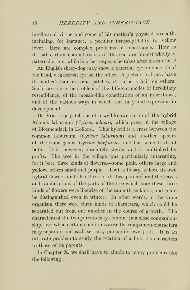 18 HEREDITY AND INHERITANCE intellectual virtue and some of his mother's physical strength, including, for instance, a peculiar insusceptibility to yellow fever. Here are complex problems of inheritance. How is it that certain characteristics of the son are almost wholly of paternal origin, while in other respects he takes after his mother ? An English sheep-dog may show a paternal eye on one side of the head, a maternal eye on the other. A piebald foal may have its mother's hair on some patches, its father's hair on others. Such cases raise the problem of the different modes of hereditary resemblance, of the mosaic-like constitution of an inheritance, and of the various ways in which this may find expression in development. De Vries (1903) tells us of a well-known shrub of the hybrid Adam's laburnum {Cytisus adami), which grew in the village of Bloemendael, in Holland. This hybrid is a cross between the common laburnum {Cytisus laburnum) and another species of the same genus, Cytisus purpureus, and has some traits of both. It is, however, absolutely sterile, and is multiplied by grafts. The tree in the village was particularly interesting, for it bore three kinds of flowers,—some pink, others large and yellow, others small and purple. That is to say, it bore its own hybrid flowers, and also those of its two parents, and the leaves and ramifications of the parts of the tree which bore these three kinds of flowers were likewise of the same three kinds, and could be distinguished even in winter. In other words, in the same organism there were three kinds of characters, which could be separated out from one another in the course of growth. The characters of the two parents may combine in a close companion¬ ship, but when certain conditions arise the companion-characters may separate and each set may pursue its own path. It is an intricate problem to study the relation of a hybrid's characters to those of its parents. In Chapter X. we shall have to allude to many problems like the following :