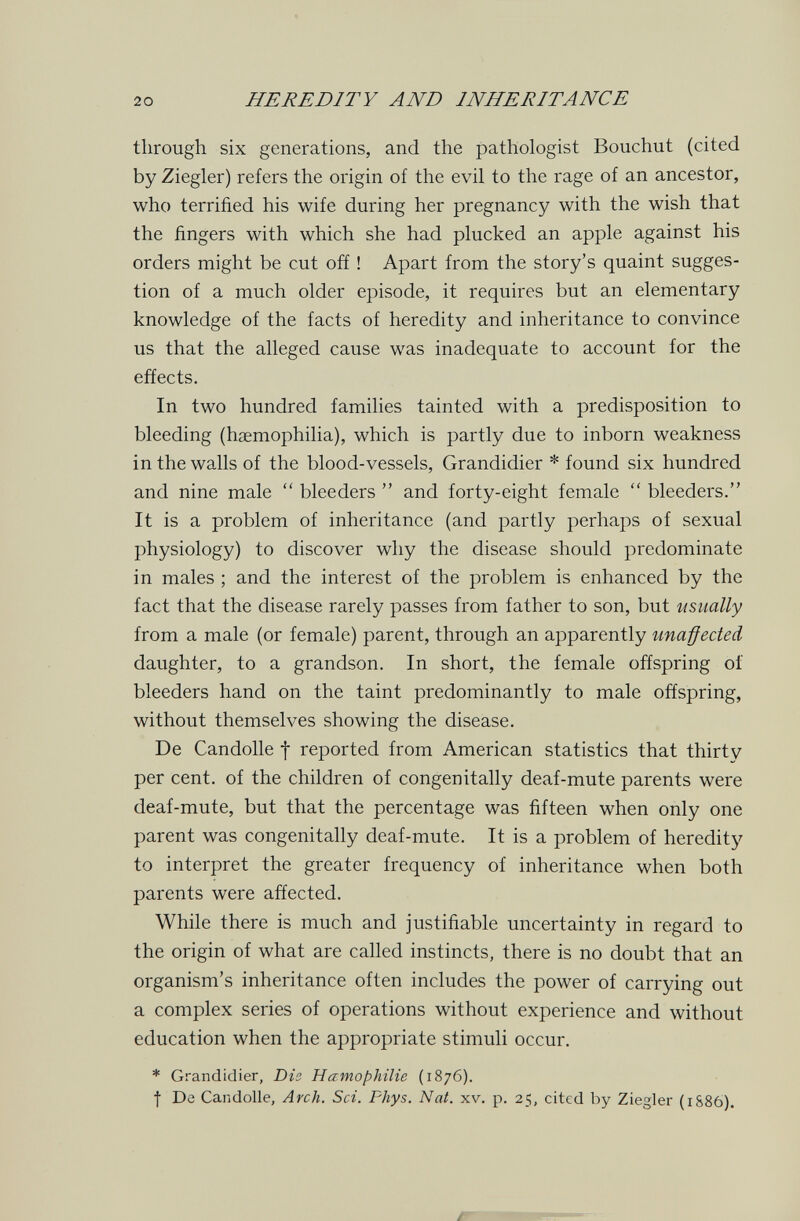 20 HEREDll'Y AND INHERITANCE through six generations, and the pathologist Bouchut (cited by Ziegler) refers the origin of the evil to the rage of an ancestor, who terrified his wife during her pregnancy with the wish that the fingers with which she had plucked an apple against his orders might be cut off ! Apart from the story's quaint sugges¬ tion of a much older episode, it requires but an elementary knowledge of the facts of heredity and inheritance to convince us that the alleged cause was inadequate to account for the effects. In two hundred families tainted with a predisposition to bleeding (haemophilia), which is partly due to inborn weakness in the walls of the blood-vessels, Grandidier * found six hundred and nine male  bleeders  and forty-eight female  bleeders. It is a problem of inheritance (and partly perhaps of sexual physiology) to discover why the disease should predominate in males ; and the interest of the problem is enhanced by the fact that the disease rarely passes from father to son, but usually from a male (or female) parent, through an apparently unaßected daughter, to a grandson. In short, the female offspring oí bleeders hand on the taint predominantly to male offspring, without themselves showing the disease. De Candolle f reported from American statistics that thirty per cent, of the children of congenitally deaf-mute parents were deaf-mute, but that the percentage was fifteen when only one parent was congenitally deaf-mute. It is a problem of heredity to interpret the greater frequency of inheritance when both parents were affected. While there is much and justifiable uncertainty in regard to the origin of what are called instincts, there is no doubt that an organism's inheritance often includes the power of carrying out a complex series of operations without experience and without education when the appropriate stimuli occur. * Grandidier, Dis Hämophilie (1876). f De Candolle, Arch. Sci. Fhys. Nat. xv. p. 25, cited by Ziegler (1S86). ár