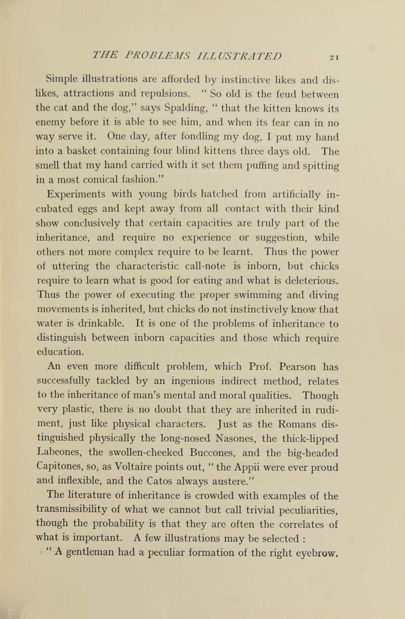 24iE PROBLEMS ILLUSTRATED Simple illustrations are afforded by instinctive likes and dis¬ likes, attractions and repulsions.  So old is the feud between the cat and the dog, says Spalding,  that the kitten knows its enemy before it is able to see him, and when its fear can in no way serve it. One day, after fondling my dog, I put my hand into a basket containing four blind kittens three days old. The smell that my hand carried with it set them puffing and spitting in a most comical fashion. Experiments with young birds hatched from artificially in¬ cubated eggs and kept away from all contact with their kind show conclusively that certain capacities are truly part of the inheritance, and require no experience or suggestion, while others not more complex require to be learnt. Thus the power of uttering the characteristic call-note is inborn, but chicks require to learn what is good for eating and what is deleterious. Thus the power of executing the proper swimming and diving movements is inherited, but chicks do not instinctively know that water is drinkable. It is one of the problems of inheritance to distinguish between inborn capacities and those which require education. An even more difficult problem, which Prof. Pearson has successfully tackled by an ingenious indirect method, relates to the inheritance of man's mental and moral qualities. Though very plastic, there is no doubt that they are inherited in rudi¬ ment, just like physical characters. Just as the Romans dis¬ tinguished physically the long-nosed Nasones, the thick-lipped Labeones, the swollen-cheeked Buccones, and the big-headed Capitones, so, as Voltaire points out,  the Appii were ever proud and inflexible, and the Catos always austere. The literature of inheritance is crowded with examples of the transmissibility of what we cannot but call trivial peculiarities, though the probability is that they are often the correlates of what is important. A few illustrations may be selected : -  A gentleman had a peculiar formation of the right eyebrow.