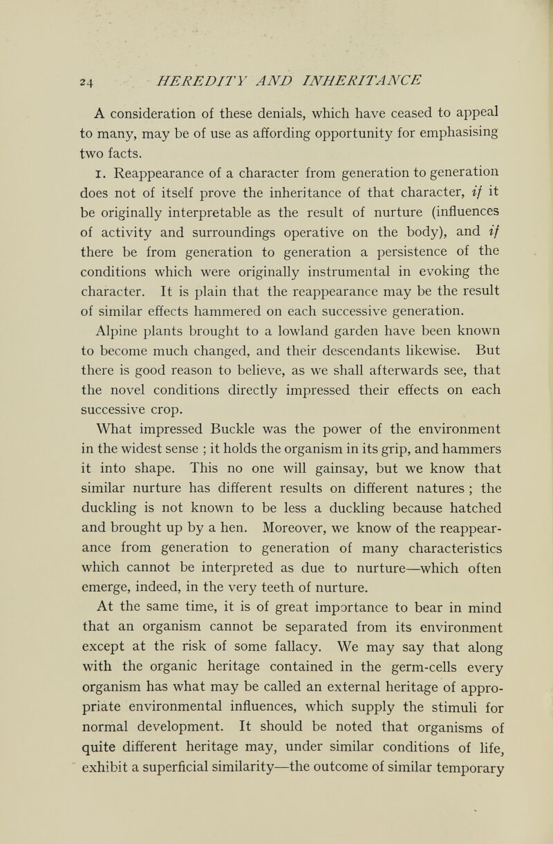 24 HEREDITY AND INHERITANCE A consideration of these denials, which have ceased to appeal to many, may be of use as affording opportunity for emphasising two facts. I. Reappearance of a character from generation to generation does not of itself prove the inheritance of that character, if it be originally interpretable as the result of nurture (influences of activity and surroundings operative on the body), and if there be from generation to generation a persistence of the conditions which were originally instrumental in evoking the character. It is plain that the reappearance may be the result of similar effects hammered on each successive generation. Alpine plants brought to a lowland garden have been known to become much changed, and their descendants likewise. But there is good reason to believe, as we shall afterwards see, that the novel conditions directly impressed their effects on each successive crop. What impressed Buckle was the power of the environment in the widest sense ; it holds the organism in its grip, and hammers it into shape. This no one will gainsay, but we know that similar nurture has different results on different natures ; the duckling is not known to be less a duckling because hatched and brought up by a hen. Moreover, we know of the reappear¬ ance from generation to generation of many characteristics which cannot be interpreted as due to nurture—which often emerge, indeed, in the very teeth of nurture. At the same time, it is of great importance to bear in mind that an organism cannot be separated from its environment except at the risk of some fallacy. We may say that along with the organic heritage contained in the germ-cells every organism has what may be called an external heritage of appro¬ priate environmental influences, which supply the stimuli for normal development. It should be noted that organisms of quite different heritage may, under similar conditions of life, exhibit a superficial similarity—the outcome of similar temporary