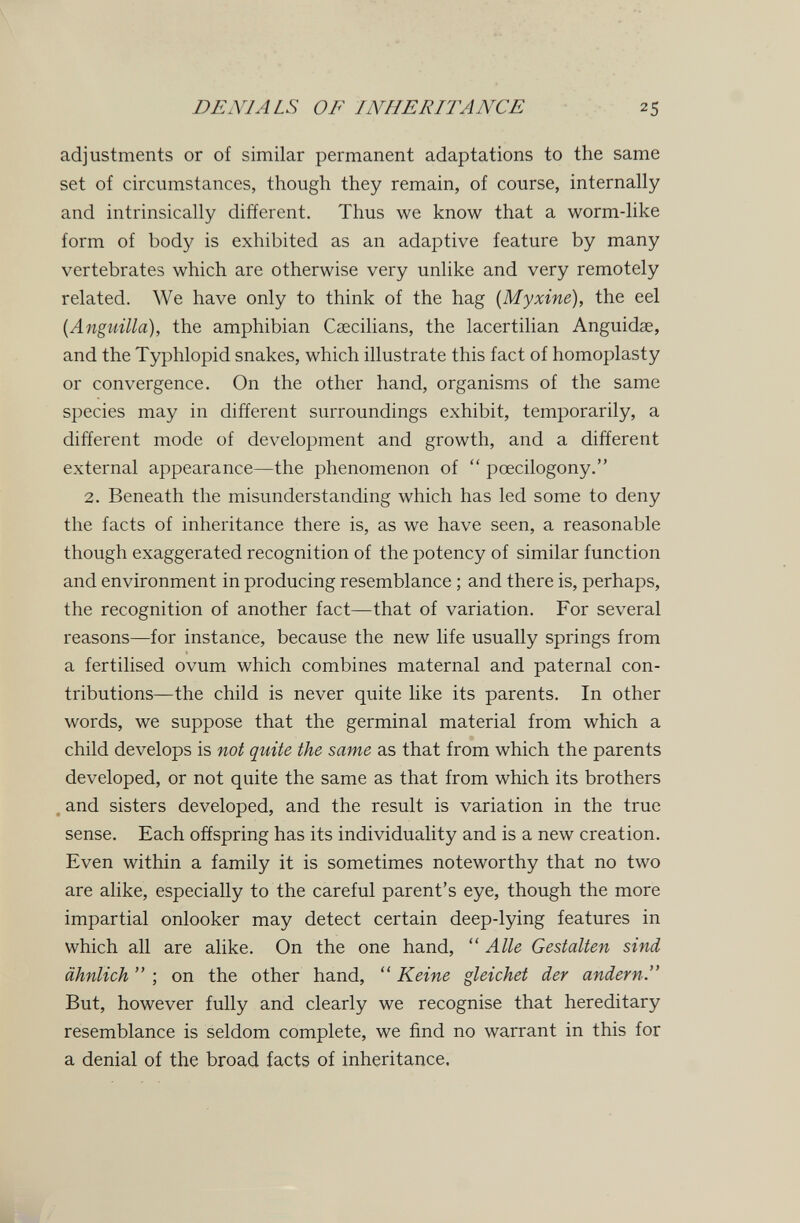 DENIALS OF INHERITANCE 25 adjustments or of similar permanent adaptations to the same set of circumstances, though they remain, of course, internally and intrinsically different. Thus we know that a worm-like form of body is exhibited as an adaptive feature by many vertebrates which are otherwise very unlike and very remotely related. We have only to think of the hag {Myxine), the eel [Anguilla), the amphibian Csecilians, the lacertilian Anguidae, and the Typhlopid snakes, which illustrate this fact of homoplasty or convergence. On the other hand, organisms of the same species may in different surroundings exhibit, temporarily, a different mode of development and growth, and a different external appearance—the phenomenon of  pœcilogony. 2. Beneath the misunderstanding which has led some to deny the facts of inheritance there is, as we have seen, a reasonable though exaggerated recognition of the potency of similar function and environment in producing resemblance ; and there is, perhaps, the recognition of another fact—that of variation. For several reasons—for instance, because the new life usually springs from a fertilised ovum which combines maternal and paternal con¬ tributions—the child is never quite like its parents. In other words, we suppose that the germinal material from which a child develops is not quite the same as that from which the parents developed, or not quite the same as that from which its brothers . and sisters developed, and the result is variation in the true sense. Each offspring has its individuality and is a new creation. Even within a family it is sometimes noteworthy that no two are alike, especially to the careful parent's eye, though the more impartial onlooker may detect certain deep-lying features in which all are alike. On the one hand, ''Alle Gestalten sind ähnlich  ; on the other hand,  Keine gleichet der andern. But, however fully and clearly we recognise that hereditary resemblance is seldom complete, we find no warrant in this for a denial of the broad facts of inheritance.