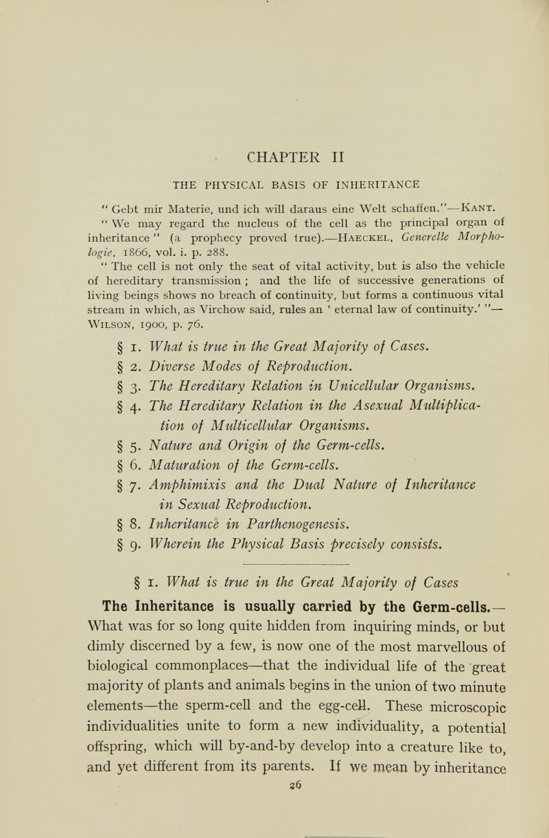 CHAPTER II THE PHYSICAL BASIS OF INHERITANCE '* Gebt mir Materie, und ich will daraus eine Welt schaffen.—Kant.  We may regard the nucleus of the cell as the principal organ of inheritance  (a prophecy proved true).—Haeckel, Generelle Morpho¬ logie, 1866, vol. i. p. 288.  The cell is not only the seat of vital activity, but is also the vehicle of hereditary transmission ; and the life of successive generations of living beings shows no breach of continuity, but forms a continuous vital stream in which, as Virchow said, rules an ' eternal law of continuity.' — Wilson, 1900, p. 76. § I. What is true in the Great Majority of Cases. § 2. Diverse Modes of Reproduction. § 3. The Hereditary Relation in Unicellular Organisms. § 4. The Hereditary Relation in the Asexual Multiplica¬ tion of Multicellular Organisms. § 5. Nature and Origin of the Germ-cells. § 6. Maturation of the Germ-cells. § 7. Amphimixis and the Dual Nature of Inheritance in Sexual Reproduction. § 8. Inheritance in Parthenogenesis. § g. Wherein the Physical Basis precisely consists. § I. What is true in the Great Majority of Cases The Inheritance is usually carried by the Germ-cells.— What was for so long quite hidden from inquiring minds, or but dimly discerned by a few, is now one of the most marvellous of biological commonplaces—that the individual life of the great majority of plants and animals begins in the union of two minute elements—the sperm-cell and the egg-ceU. These microscopic individualities unite to form a new individuality, a potential offspring, which wül by-and-by develop into a creature like to, and yet different from its parents. If we mean by inheritance гб