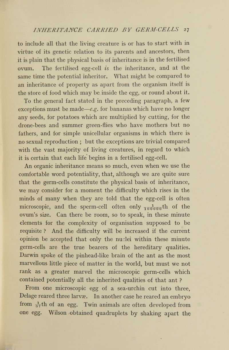 IlYHERITANCE CARRIED BY GERM-CELLS 27 to include all that the living creature is or has to start with in virtue of its genetic relation to its parents and ancestors, then it is plain that the physical basis of inheritance is in the fertilised ovum. The fertilised egg-cell h the inheritance, and at the same time the potential inheritor. What might be compared to an inheritance of property as apart from the organism itself is the store of food which may be inside the egg, or round about it. To the general fact stated in the preceding paragraph, a few exceptions must be made—e.g. for bananas which have no longer any seeds, for potatoes which are multiplied by cutting, for the drone-bees and summer green-flies who have mothers but no fathers, and for simple unicellular organisms in which there is no sexual reproduction ; but the exceptions are trivial compared with the vast majority of living creatures, in regard to which it is certain that each life begins in a fertilised egg-cell. An organic inheritance means so much, even when we use the comfortable word potentiality, that, although we are quite sure that the germ-cells constitute the physical basis of inheritance, we may consider for a moment the difficulty which rises in the minds of many when they are told that the egg-cell is often microscopic, and the sperm-cell often only ovum's size. Can there be room, so to speak, in these minute elements for the complexity of organisation supposed to be requisite ? And the difficulty will be increased if the current opinion be accepted that only the nuclei within these minute germ-cells are the true bearers of the hereditary qualities. Darwin spoke of the pinhead-like brain of the ant as the most marvellous little piece of matter in the world, but must we not rank as a greater marvel the microscopic germ-cells which contained potentially all the inherited qualities of that ant ? From one microscopic egg of a sea-urchin cut into three, Delage reared three larvae. In another case he reared an embryo from ayth of an egg. Twin animals are often developed from one egg. Wilson -obtained quadruplets by shaking apart the