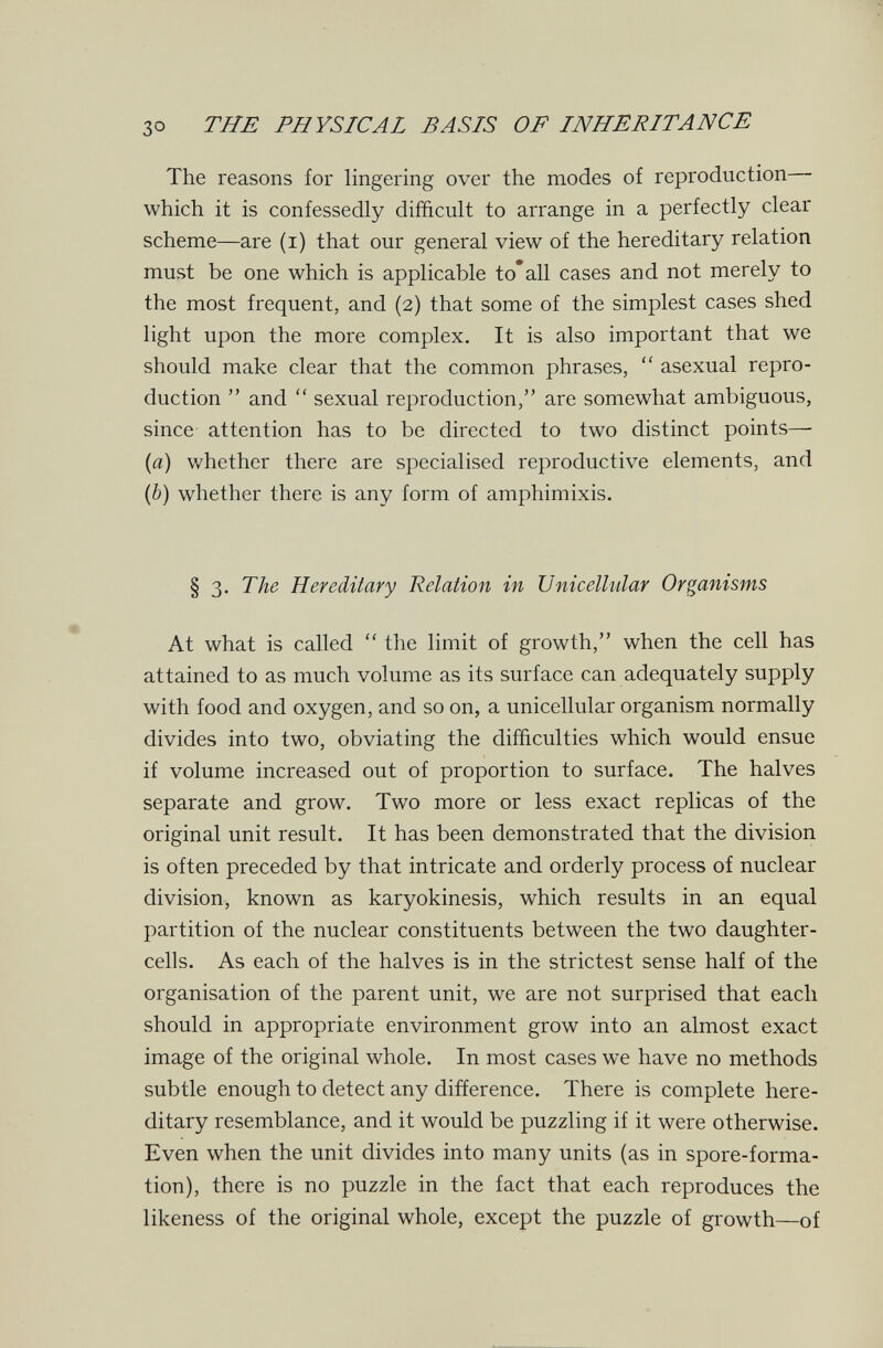 30 THE PHYSICAL BASIS OF INHERITANCE The reasons for lingering over the modes of reproduction ■ which it is confessedly difficult to arrange in a perfectly clear scheme—are (i) that our general view of the hereditary relation must be one which is applicable to* all cases and not merely to the most frequent, and (2) that some of the simplest cases shed light upon the more complex. It is also important that we should make clear that the common phrases,  asexual repro¬ duction  and  sexual reproduction, are somewhat ambiguous, since attention has to be directed to two distinct points— (a) whether there are specialised reproductive elements, and (b) whether there is any form of amphimixis. § 3. The Hereditary Relation in Unicellular Organisms At what is called  the limit of growth, when the cell has attained to as much volume as its surface can adequately supply with food and oxygen, and so on, a unicellular organism normally divides into two, obviating the difficulties which would ensue if volume increased out of proportion to surface. The halves separate and grow. Two more or less exact replicas of the original unit result. It has been demonstrated that the division is often preceded by that intricate and orderly process of nuclear division, known as karyokinesis, which results in an equal partition of the nuclear constituents between the two daughter- cells. As each of the halves is in the strictest sense half of the organisation of the parent unit, we are not surprised that each should in appropriate environment grow into an almost exact image of the original whole. In most cases we have no methods subtle enough to detect any difference. There is complete here¬ ditary resemblance, and it would be puzzling if it were otherwise. Even when the unit divides into many units (as in spore-forma¬ tion), there is no puzzle in the fact that each reproduces the likeness of the original whole, except the puzzle of growth—of